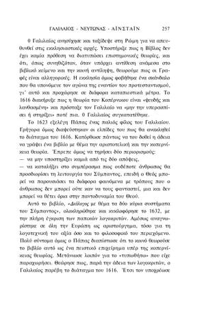 ΓΑΛΙΛΑΙΟΣ - ΝΕΥΤΩΝΑΣ - Α Ϊ Ν Σ Τ Α Ϊ Ν        257

      0 Γαλιλαίος ανησύχησε και ταξίδεψε στη Ρώμη για να απευ-
θυνθεί στις εκκλησιαστικές αρχές. Υποστήριξε πως η Βίβλος δεν
έχει καμία πρόθεση να διατυπώσει επιστημονικές θεωρίες, και
ότι, όπως συνηθιζόταν, όταν υπάρχει αντίθεση ανάμεσα στο
βιβλικό κείμενο και την κοινή αντίληψη, θεωρούμε πως οι Γρα-
φές είναι αλληγορικές. Η εκκλησία όμως φοβήθηκε ένα σκάνδαλο
που θα υπονόμευε τον αγώνα της εναντίον του προτεσταντισμού,
γ ι ' αυτό και προχώρησε σε διάφορα καταπιεστικά μέτρα. Το
1616 διακήρυξε πως η θεωρία του Κοπέρνικου είναι «ψευδής και
λανθασμένη» και πρόσταξε τον Γαλιλαίο να «μην την υπερασπί-
σει ή στηρίξει» ποτέ πια. 0 Γαλιλαίος συγκατατέθηκε.
      Το 1623 εξελέγη Πάπας ένας παλιός φίλος του Γαλιλαίου.
Γρήγορα όμως διαψεύστηκαν οι ελπίδες του πως θα ανακληθεί
το διάταγμα του 1616. Κατόρθωσε πάντως να του δοθεί η άδεια
να γράψει ένα βιβλίο με θέμα την αριστοτελική και την κοπερνί-
κεια θεωρία. Έπρεπε όμως να τηρήσει δύο περιορισμούς:
— να μην υποστηρίξει καμιά από τις δύο απόψεις,
— να καταλήξει στο συμπέρασμα πως ουδέποτε άνθρωπος θα
προσδιορίσει τη λειτουργία του Σύμπαντος, επειδή ο Θεός μπο-
ρεί να παρουσιάσει τα διάφορα φαινόμενα με τρόπους που ο
άνθρωπος δεν μπορεί ούτε καν να τους φανταστεί, μια και δεν
μπορεί να θέτει όρια στην παντοδυναμία του Θεού.
      Αυτό το βιβλίο, «Διάλογος με θέμα τα δύο κύρια συστήματα
του Σύμπαντος», ολοκληρώθηκε και κυκλοφόρησε το 1632, με
την πλήρη έγκριση των παπικών λογοκριτών. Αμέσως αναγνω-
ρίστηκε σε όλη την Ευρώπη ως αριστούργημα, τόσο για τη
λογοτεχνική του αξία όσο και το φιλοσοφικό του περιεχόμενο.
Πολύ σύντομα όμως ο Πάπας διαπίστωσε ότι το κοινό θεωρούσε
το βιβλίο αυτό ως ένα πειστικό επιχείρημα υπέρ της κοπερνί-
κειας θεωρίας. Μετάνιωσε λοιπόν για το «τυπωθήτω» που είχε
παραχωρήσει. Θεώρησε πως, παρά την άδεια των λογοκριτών, ο
Γαλιλαίος παρέβη το διάταγμα του 1616. Έτσι τον υποχρέωσε
 