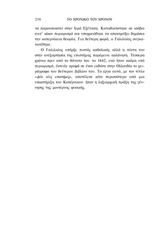 258               ΤΟ ΧΡΟΝΙΚΟ ΤΟΥ ΧΡΟΝΟΥ

να παρουσιαστεί στην Ιερά Εξέταση. Καταδικάστηκε σε ισόβιο
κατ' οίκον περιορισμό και υποχρεώθηκε να αποκηρύξει δημόσια
την κοπερνίκεια θεωρία. Για δεύτερη φορά, ο Γαλιλαίος συγκα-
τατέθηκε.
   Ο Γαλιλαίος υπήρξε πιστός καθολικός αλλά η πίστη του
στην ανεξαρτησία της επιστήμης παρέμεινε ακλόνητη. Τέσσερα
χρόνια πριν από το θάνατο του το 1642, ενώ ήταν ακόμη υπό
περιορισμό, έστειλε κρυφά σε έναν εκδότη στην Ολλανδία το χει-
ρόγραφο του δεύτερου βιβλίου του. Το έργο αυτό, με τον τίτλο
«Δύο νέες επιστήμες», αποτέλεσε κάτι περισσότερο από μια
υποστήριξη του Κοπέρνικου· ήταν η ληξιαρχική πράξη της γέν-
νησης της μοντέρνας φυσικής.
 