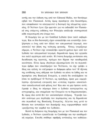 260               ΤΟ ΧΡΟΝΙΚΟ ΤΟΥ ΧΡΟΝΟΥ

αυτής και την έκδοση της από τον Edmond Halley, τον θανάσιμο
εχθρό του Flamsteed. Αυτός όμως προσέφυγε στα δικαστήρια,
που αποφάσισαν να απαγορευτεί η διανομή της κλεμμένης εργα-
σίας. Ο Νεύτων έγινε έξω φρενών για να εκδικηθεί τον Flamste-
ed στις επόμενες εκδόσεις των Principia απάλειψε συστηματικά
κάθε παραπομπή στο όνομα του.
    Η διαμάχη του με τον Gottfried Leibnitz ήταν πολύ σοβαρό-
τερη. Και οι δύο διανοητές είχαν ανακαλύψει και αναπτύξει (ανε-
ξάρτητα ο ένας από τον άλλο) τον απειροστικό λογισμό, που
αποτελεί την βάση της νεότερης φυσικής. Όπως γνωρίζουμε
σήμερα, ο Νεύτων είχε ανακαλύψει αρκετά χρόνια πριν από τον
Leibnitz τον απειροστικό λογισμό, δημοσίευσε όμως την εργασία
του πολύ αργότερα από αυτόν. Η έντονη διαμάχη συνίστατο στη
διεκδίκηση της πρωτιάς, πράγμα που δίχασε την ακαδημαϊκή
κοινότητα. Είναι όμως ιδιαίτερα αξιοσημείωτο ότι τα περισσό-
τερα άρθρα που υποστήριζαν τον Νεύτωνα, τα είχε γράψει ο
ίδιος και απλώς τα υπέγραφαν οι διάφοροι φίλοι του! Η όξυνση
της αντίθεσης τους οδήγησε τον Leibnitz να κάνει το λάθος και να
προσφύγει στη Βασιλική Εταιρεία, η οποία θα αναλάμβανε να
λύσει το πρόβλημα! Ο Νεύτων, ως πρόεδρος, όρισε μια «αμερό-
ληπτη» εξεταστική επιτροπή που «εντελώς τυχαία» αποτελού-
νταν αποκλειστικά από φίλους του! Και σαν να μην έφτανε αυτό,
έγραψε ο ίδιος το πόρισμα όπου ο Leibnitz κατηγορείται ως
αντιγραφέας, και υποχρέωσε την Εταιρεία να το δημοσιοποιήσει.
Κι όμως όλα αυτά δεν τον ικανοποίησαν πλήρως. Έγραψε λοι-
πόν ανώνυμα μια περίληψη του πορίσματος και τη δημοσίευσε
στο περιοδικό της Βασιλικής Εταιρείας. Λέγεται πως μετά το
θάνατο του αντιπάλου του διακήρυξε πως ευχαριστήθηκε πολύ
«ραγίζοντας την καρδιά του Leibnitz».
    Κατά τη διάρκεια της διαμάχης του με τον Flamsteed και τον
Leibnitz, ο Νεύτων εγκατέλειψε το Cambridge και την ακαδημαϊ-
κή καριέρα. Επειδή στάθηκε σφοδρός αντίπαλος του καθολικι-
 