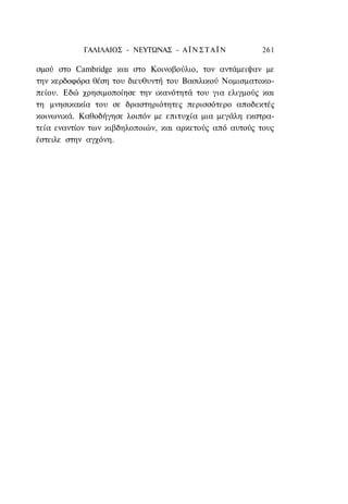 ΓΑΛΙΛΑΙΟΣ - ΝΕΥΤΩΝΑΣ - Α Ϊ Ν Σ Τ Α Ϊ Ν      261

σμού στο Cambridge και στο Κοινοβούλιο, τον αντάμειψαν με
την κερδοφόρα θέση του διευθυντή του Βασιλικού Νομισματοκο-
πείου. Εδώ χρησιμοποίησε την ικανότητά του για ελιγμούς και
τη μνησικακία του σε δραστηριότητες περισσότερο αποδεκτές
κοινωνικά. Καθοδήγησε λοιπόν με επιτυχία μια μεγάλη εκστρα-
τεία εναντίον των κιβδηλοποιών, και αρκετούς από αυτούς τους
έστειλε στην αγχόνη.
 