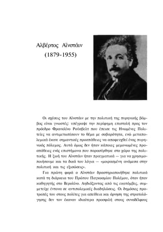 Αλβέρτος Αϊνστάιν
    (1879-1955)




    Οι σχέσεις του Αϊνστάιν με την πολιτική της πυρηνικής βόμ-
βας είναι γνωστές: υπέγραψε την περίφημη επιστολή προς τον
πρόεδρο Φρανκλίνο Ρούσβελτ που έπεισε τις Ηνωμένες Πολι-
τείες να αντιμετωπίσουν το θέμα με σοβαρότητα, ενώ μεταπο-
λεμικά έκανε σημαντικές προσπάθειες να αποφευχθεί ένας πυρη-
νικός πόλεμος. Αυτά όμως δεν ήταν κάποιες μεμονωμένες προ-
σπάθειες ενός επιστήμονα που παρασύρθηκε στο χώρο της πολι-
τικής. Η ζωή του Αϊνστάιν ήταν πραγματικά — για να χρησιμο-
ποιήσουμε και τα δικά του λόγια — «μοιρασμένη ανάμεσα στην
πολιτική και τις εξισώσεις».
    Για πρώτη φορά ο Αϊνστάιν δραστηριοποιήθηκε πολιτικά
κατά τη διάρκεια του Πρώτου Παγκοσμίου Πολέμου, όταν ήταν
καθηγητής στο Βερολίνο. Αηδιάζοντας από τις εκατόμβες, συμ-
μετείχε έντονα σε αντιπολεμικές διαδηλώσεις. Οι δημόσιες προ-
τροπές του στους πολίτες για απείθεια και άρνηση της στρατολό-
γησης δεν τον έκαναν ιδιαίτερα προσφιλή στους συναδέλφους
 