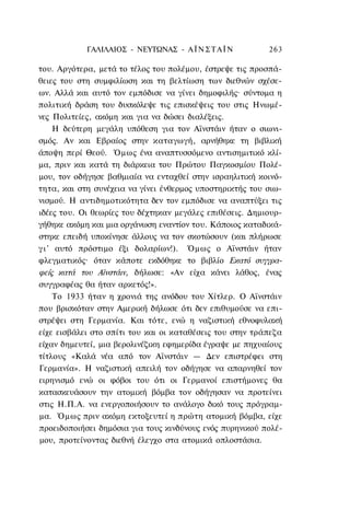 ΓΑΛΙΛΑΙΟΣ - ΝΕΥΤΩΝΑΣ - Α Ϊ Ν Σ Τ Α Ϊ N        263

του. Αργότερα, μετά το τέλος του πολέμου, έστρεψε τις προσπά-
θειες του στη συμφιλίωση και τη βελτίωση των διεθνών σχέσε-
ων. Αλλά και αυτό τον εμπόδισε να γίνει δημοφιλής· σύντομα η
πολιτική δράση του δυσκόλεψε τις επισκέψεις του στις Ηνωμέ-
νες Πολιτείες, ακόμη και για να δώσει διαλέξεις.
      Η δεύτερη μεγάλη υπόθεση για τον Αϊνστάιν ήταν ο σιωνι-
σμός. Αν και Εβραίος στην καταγωγή, αρνήθηκε τη βιβλική
άποψη περί Θεού. Όμως ένα αναπτυσσόμενο αντισημιτικό κλί-
μα, πριν και κατά τη διάρκεια του Πρώτου Παγκοσμίου Πολέ-
μου, τον οδήγησε βαθμιαία να ενταχθεί στην ισραηλιτική κοινό-
τητα, και στη συνέχεια να γίνει ένθερμος υποστηρικτής του σιω-
νισμού. Η αντιδημοτικότητα δεν τον εμπόδισε να αναπτύξει τις
ιδέες του. Οι θεωρίες του δέχτηκαν μεγάλες επιθέσεις. Δημιουρ-
γήθηκε ακόμη και μια οργάνωση εναντίον του. Κάποιος καταδικά-
στηκε επειδή υποκίνησε άλλους να τον σκοτώσουν (και πλήρωσε
γ ι ' αυτό πρόστιμο έξι δολαρίων!). Όμως ο Αϊνστάιν ήταν
φλεγματικός· όταν κάποτε εκδόθηκε το βιβλίο Εκατό συγγρα-
φείς κατά του Αϊνστάιν, δήλωσε: «Αν είχα κάνει λάθος, ένας
συγγραφέας θα ήταν αρκετός!».
      Το 1933 ήταν η χρονιά της ανόδου του Χίτλερ. Ο Αϊνστάιν
που βρισκόταν στην Αμερική δήλωσε ότι δεν επιθυμούσε να επι-
στρέψει στη Γερμανία. Και τότε, ενώ η ναζιστική εθνοφυλακή
είχε εισβάλει στο σπίτι του και οι καταθέσεις του στην τράπεζα
είχαν δημευτεί, μια βερολινέζικη εφημερίδα έγραψε με πηχυαίους
τίτλους «Καλά νέα από τον Αϊνστάιν — Δεν επιστρέφει στη
Γερμανία». Η ναζιστική απειλή τον οδήγησε να απαρνηθεί τον
ειρηνισμό ενώ οι φόβοι του ότι οι Γερμανοί επιστήμονες θα
κατασκευάσουν την ατομική βόμβα τον οδήγησαν να προτείνει
στις Η.Π.Α. να ενεργοποιήσουν το ανάλογο δικό τους πρόγραμ-
μα. Όμως πριν ακόμη εκτοξευτεί η πρώτη ατομική βόμβα, είχε
προειδοποιήσει δημόσια για τους κινδύνους ενός πυρηνικού πολέ-
μου, προτείνοντας διεθνή έλεγχο στα ατομικά οπλοστάσια.
 