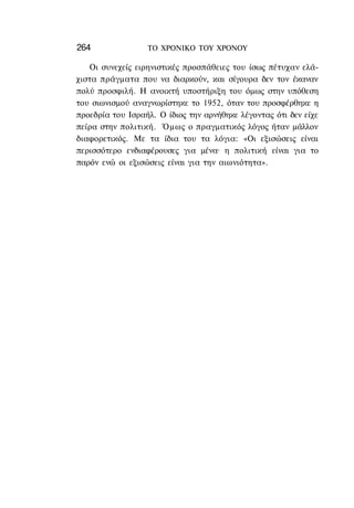 264               ΤΟ ΧΡΟΝΙΚΟ TOΥ ΧΡΟΝΟΥ

   Οι συνεχείς ειρηνιστικές προσπάθειες του ίσως πέτυχαν ελά-
χιστα πράγματα που να διαρκούν, και σίγουρα δεν τον έκαναν
πολύ προσφιλή. Η ανοικτή υποστήριξη του όμως στην υπόθεση
του σιωνισμού αναγνωρίστηκε το 1952, όταν του προσφέρθηκε η
προεδρία του Ισραήλ. Ο ίδιος την αρνήθηκε λέγοντας ότι δεν είχε
πείρα στην πολιτική. Όμως ο πραγματικός λόγος ήταν μάλλον
διαφορετικός. Με τα ίδια του τα λόγια: «Οι εξισώσεις είναι
περισσότερο ενδιαφέρουσες για μένα· η πολιτική είναι για το
παρόν ενώ οι εξισώσεις είναι για την αιωνιότητα».
 