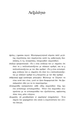 Λεξιλόγιο




Αχτίνες γ (gamma rayes): Ηλεκτρομαγνητικά κύματα πολύ μεγά-
     λης συχνότητας που παράγονται κατά τις ραδιενεργές δια-
     σπάσεις ή τις συγκρούσεις στοιχειωδών σωματιδίων.
Ανάλογο (proportional): «To x είναι ανάλογο του y» σημαίνει ότι
     όταν το y πολλαπλασιάζεται με κάποιον αριθμό, και το χ
    πολλαπλασιάζεται με τον ίδιο αριθμό. «Το χ είναι αντιστρό-
     φως ανάλογο του y» σημαίνει ότι όταν το y πολλαπλασιάζε-
     ται με κάποιον αριθμό το χ διαιρείται με τον ίδιο αριθμό.
Ανθρωπική αρχή (anthropic principle): Βλέπουμε το Σύμπαν να
     είναι αυτό που είναι, γιατί αν ήταν διαφορετικό δεν θα βρι-
     σκόμασταν εδώ για να το παρατηρούμε.
Αντισωματίδιο (antiparticle): κάθε είδος σωματιδίου ύλης έχει
     ένα αντίστοιχο αντισωματίδιο. Όταν ένα σωματίδιο συγ-
     κρούεται με το αντισωματίδιο του εξαϋλώνεται, αφήνοντας
     πίσω τους μόνο ενέργεια.
Ανωμαλία, [ή μοναδικότητα ή ακρότητα] (singularity): Ένα
     σημείο του χωροχρόνου στο οποίο η καμπυλότητα του γίνε-
     ται άπειρη.
 