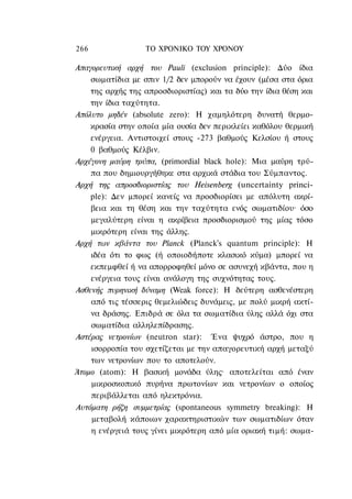 266               ΤΟ ΧΡΟΝΙΚΟ ΤΟΥ ΧΡΟΝΟΥ

Απαγορευτική αρχή του Pauli (exclusion principle): Δύο ίδια
    σωματίδια με σπιν 1/2 δεν μπορούν να έχουν (μέσα στα όρια
    της αρχής της απροσδιοριστίας) και τα δύο την ίδια θέση και
    την ίδια ταχύτητα.
Απόλυτο μηδέν (absolute zero): Η χαμηλότερη δυνατή θερμο-
    κρασία στην οποία μία ουσία δεν περικλείει καθόλου θερμική
    ενέργεια. Αντιστοιχεί στους -273 βαθμούς Κελσίου ή στους
    0 βαθμούς Κέλβιν.
Αρχέγονη μαύρη τρύπα, (primordial black hole): Μια μαύρη τρύ-
    πα που δημιουργήθηκε στα αρχικά στάδια του Σύμπαντος.
Αρχή της απροσδιοριστίας του Heisenberg (uncertainty princi-
    ple): Δεν μπορεί κανείς να προσδιορίσει με απόλυτη ακρί-
    βεια και τη θέση και την ταχύτητα ενός σωματιδίου· όσο
    μεγαλύτερη είναι η ακρίβεια προσδιορισμού της μίας τόσο
    μικρότερη είναι της άλλης.
Αρχή των κβάντα του Planck (Planck's quantum principle): H
    ιδέα ότι το φως (ή οποιοδήποτε κλασικό κύμα) μπορεί να
    εκπεμφθεί ή να απορροφηθεί μόνο σε ασυνεχή κβάντα, που η
    ενέργεια τους είναι ανάλογη της συχνότητας τους.
Ασθενής πυρηνική δύναμη (Weak force): Η δεύτερη ασθενέστερη
    από τις τέσσερις θεμελιώδεις δυνάμεις, με πολύ μικρή ακτί-
    να δράσης. Επιδρά σε όλα τα σωματίδια ύλης αλλά όχι στα
    σωματίδια αλληλεπίδρασης.
Αστέρας νετρονίων (neutron star): Ένα ψυχρό άστρο, που η
    ισορροπία του σχετίζεται με την απαγορευτική αρχή μεταξύ
    των νετρονίων που το αποτελούν.
Άτομο (atom): Η βασική μονάδα ύλης· αποτελείται από έναν
    μικροσκοπικό πυρήνα πρωτονίων και νετρονίων ο οποίος
    περιβάλλεται από ηλεκτρόνια.
Αυτόματη ρήζη συμμετρίας (spontaneous symmetry breaking): H
    μεταβολή κάποιων χαρακτηριστικών των σωματιδίων όταν
    η ενέργειά τους γίνει μικρότερη από μία οριακή τιμή: σωμα-
 