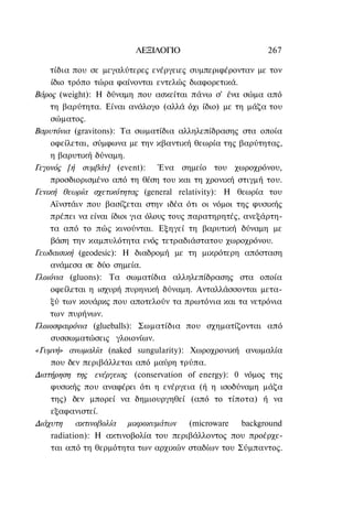 ΛΕΞΙΛΟΓΙΟ                         267

    τίδια που σε μεγαλύτερες ενέργειες συμπεριφέρονταν με τον
     ίδιο τρόπο τώρα φαίνονται εντελώς διαφορετικά.
Βάρος (weight): Η δύναμη που ασκείται πάνω σ' ένα σώμα από
    τη βαρύτητα. Είναι ανάλογο (αλλά όχι ίδιο) με τη μάζα του
     σώματος.
Βαρυτόνια (gravitons): Τα σωματίδια αλληλεπίδρασης στα οποία
     οφείλεται, σύμφωνα με την κβαντική θεωρία της βαρύτητας,
    η βαρυτική δύναμη.
Γεγονός [ή συμβάν] (event): Ένα σημείο του χωροχρόνου,
    προσδιορισμένο από τη θέση του και τη χρονική στιγμή του.
Γενική θεωρία σχετικότητας (general relativity): Η θεωρία του
    Αϊνστάιν που βασίζεται στην ιδέα ότι οι νόμοι της φυσικής
    πρέπει να είναι ίδιοι για όλους τους παρατηρητές, ανεξάρτη-
    τα από το πώς κινούνται. Εξηγεί τη βαρυτική δύναμη με
     βάση την καμπυλότητα ενός τετραδιάστατου χωροχρόνου.
Γεωδαισική (geodesic): Η διαδρομή με τη μικρότερη απόσταση
    ανάμεσα σε δύο σημεία.
Γλοιόνια (gluons): Τα σωματίδια αλληλεπίδρασης στα οποία
     οφείλεται η ισχυρή πυρηνική δύναμη. Ανταλλάσσονται μετα-
     ξύ των κουάρκς που αποτελούν τα πρωτόνια και τα νετρόνια
    των πυρήνων.
Γλοιοσφαιρόνια (glueballs): Σωματίδια που σχηματίζονται από
     συσσωματώσεις γλοιονίων.
«Γυμνή» ανωμαλία (naked sungularity): Χωροχρονική ανωμαλία
     που δεν περιβάλλεται από μαύρη τρύπα.
Διατήρηση της ενέργειας (conservation of energy): 0 νόμος της
     φυσικής που αναφέρει ότι η ενέργεια (ή η ισοδύναμη μάζα
     της) δεν μπορεί να δημιουργηθεί (από το τίποτα) ή να
     εξαφανιστεί.
Διάχυτη     ακτινοβολία μικροκυμάτων     (microware  background
     radiation): Η ακτινοβολία του περιβάλλοντος που προέρχε-
     ται από τη θερμότητα των αρχικών σταδίων του Σύμπαντος.
 