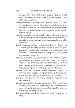 268                ΤΟ ΧΡΟΝΙΚΟ TOΥ XPONOΥ

     Σήμερα είναι τόσο πολύ μετατοπισμένη προς το ερυθρό
     μέρος του φάσματος ώστε εμφανίζεται όχι ως ορατό φως
     αλλά ως μικροκύματα.
Δυϊσμός σωματιδίου - κύματος (wave - particle duality): Η άπο-
     ψη της κβαντικής μηχανικής ότι δεν υπάρχει διάκριση μετα-
     ξύ των κυμάτων και των σωματιδίων τα κύματα μπορεί
     κάποτε να συμπεριφέρονται σαν σωματίδια και τα σωματί-
     δια σαν κύματα.
«Δυνάμει» σωματίδιο (virtual particle): Στην κβαντική μηχανική
     είναι ένα σωματίδιο που δεν μπορεί ποτέ να ανιχνευτεί άμε-
     σα, αλλά η ύπαρξη του έχει μετρήσιμες επιπτώσεις σε άλλα
     σωματίδια.
Ειδική θεωρία σχετικότητας (special relativity): Η θεωρία του
     Αϊνστάιν η οποία βασίζεται στην ιδέα ότι οι νόμοι της φυσι-
     κής πρέπει να είναι ίδιοι για όλους τους παρατηρητές που
     κινούνται με σταθερή ταχύτητα μεταξύ τους, ανεξάρτητα
     από το πόση είναι αυτή.
Ενέργεια ενοποίησης ηλεκτρομαγνητικών και ασθενών πυρηνι-
     κών δυνάμεων (electroweak unification energy): Η ενέργεια
     (περίπου 100 δισεκατομμύρια ηλεκτρονιοβόλτ ή 100 GeV)
     όπου αρχίζει να εξαφανίζεται η διάκριση μεταξύ της ηλε-
     κτρομαγνητικής και της ασθενούς πυρηνικής δύναμης.
Ενέργεια     Μεγάλης Ενοποίησης (grand unification energy): H
     ενέργεια όπου αρχίζει να εξαφανίζεται η διάκριση των
     άλλων δυνάμεων, εκτός από τη δύναμη της βαρύτητας.
Επιτάχυνση (acceleration): Ο ρυθμός μεταβολής της ταχύτητας
     ενός σώματος.
Επιταχυντής σωματιδίων (particle accelerator): Μια μηχανή που
     μπορεί, με τη χρήση ηλεκτρομαγνητών, να επιταχύνει κινού-
     μενα ηλεκτρικά φορτισμένα σωματίδια, προσδίδοντας τους
     μεγαλύτερη κινητική ενέργεια.
Έτος φωτός (light-year): Η απόσταση που διανύει το φως σε ένα
     έτος.
 