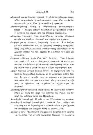 ΛΕΞΙΛΟΓΙΟ                        269

Ηλεκτρικό φορτίο (electric charge): Η ιδιότητα κάποιων σωμα-
    τιδίων να απωθούν (ή να έλκουν) άλλα σωματίδια που διαθέ-
    τουν φορτίο με το ίδιο (ή το αντίθετο) πρόσημο.
Ηλεκτρομαγνητική δύναμη ή αλληλεπίδραση (electromagnetic
    force): Η δύναμη μεταξύ σωματιδίων με ηλεκτρικό φορτίο.
    Η δεύτερη πιο ισχυρή από τις τέσσερις θεμελιώδεις.
Ηλεκτρόνιο (electron): Ένα σωματίδιο με αρνητικό ηλεκτρικό
    φορτίο που κινείται γύρω από τον πυρήνα του ατόμου.
Θεώρημα για τις ανωμαλίες (singularity theorem): Ένα θεώρη-
    μα που αποδεικνύει ότι, σε ορισμένες συνθήκες, ο σχηματι-
    σμός μιας ανωμαλίας είναι αναπόφευκτος· ειδικότερα ότι το
    Σύμπαν πρέπει να έχει αρχίσει τη διαστολή του από μία
    ανωμαλία.
Θεώρημα εξάλειψης ιχνών ("no hair" theorem). Ένα θεώρημα
    που αποδεικνύει ότι τα μόνα χαρακτηριστικά ενός αντικειμέ-
    νου που «επιβιώνουν» μετά από την κατάρρευση του σε μαύ-
    ρη τρύπα είναι η μάζα του και ο ρυθμός περιστροφής του.
Ισχυρή πυρηνική δύναμη (strong force): Η ισχυρότερη από τις
    τέσσερις θεμελιώδεις δυνάμεις, με τη μικρότερη ακτίνα δρά-
    σης. Συγκρατεί μεταξύ τους τα κουάρκς στο σχηματισμό
    των πρωτονίων και των νετρονίων επίσης συγκρατεί μεταξύ
    τους τα πρωτόνια και νετρόνια στο σχηματισμό των
    πυρήνων.
Κβαντική μηχανική (quantum mechanics): Η θεωρία που αναπτύ-
    χθηκε με βάση την αρχή των κβάντα του Planck και την
    αρχή της αβεβαιότητας του Heisenberg.
Κοσμολογία (cosmology): Η μελέτη του Σύμπαντος ως συνόλου.
Κοσμολογική σταθερά (cosmological constant): Μια μαθηματική
    έκφραση που τη δημιούργησε ο Αϊνστάιν ώστε ο χωρόχρονος
    να αποκτήσει μια ενδογενή τάση να διαστέλλεται.
Κουάρκ (quark): Φορτισμένο στοιχειώδες σωμάτιο που υφίστα-
    ται τη δράση της ισχυρής πυρηνικής δύναμης. Τα πρωτόνια
 