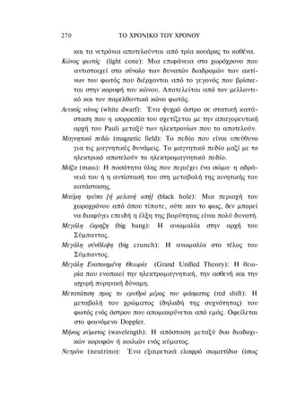 270               ΤΟ ΧΡΟΝΙΚΟ TOΥ XPONOΥ

   και τα νετρόνια αποτελούνται από τρία κουάρκς το καθένα.
Κώνος φωτός (light cone): Μια επιφάνεια στο χωρόχρονο που
   αντιστοιχεί στο σύνολο των δυνατών διαδρομών των ακτί-
   νων του φωτός που διέρχονται από το γεγονός που βρίσκε-
   ται στην κορυφή του κώνου. Αποτελείται από τον μελλοντι-
   κό και τον παρελθοντικό κώνο φωτός.
Λευκός νάνος (white dwarf): Ένα ψυχρό άστρο σε στατική κατά-
    σταση που η ισορροπία του σχετίζεται με την απαγορευτική
    αρχή του Pauli μεταξύ των ηλεκτρονίων που το αποτελούν.
Μαγνητικό πεδίο (magnetic field): To πεδίο που είναι υπεύθυνο
    για τις μαγνητικές δυνάμεις. Το μαγνητικό πεδίο μαζί με το
    ηλεκτρικό αποτελούν το ηλεκτρομαγνητικό πεδίο.
Μάζα (mass): Η ποσότητα ύλης που περιέχει ένα σώμα· η αδρά-
    νειά του ή η αντίστασή του στη μεταβολή της κινητικής του
    κατάστασης.
Μαύρη τρύπα [ή μελανή οπή] (black hole): Μια περιοχή του
    χωροχρόνου από όπου τίποτε, ούτε καν το φως, δεν μπορεί
    να διαφύγει επειδή η έλξη της βαρύτητας είναι πολύ δυνατή.
Μεγάλη έκρηζη (big bang): Η ανωμαλία στην αρχή του
    Σύμπαντος.
Μεγάλη σύνθλιψη (big crunch): Η ανωμαλία στο τέλος του
    Σύμπαντος.
Μεγάλη Ενοποιημένη Θεωρία (Grand Unified Theory): Η θεω-
    ρία που ενοποιεί την ηλεκτρομαγνητική, την ασθενή και την
    ισχυρή πυρηνική δύναμη.
Μετατόπιση προς το ερυθρό μέρος του φάσματος (red shift): Η
    μεταβολή του χρώματος (δηλαδή της συχνότητας) του
    φωτός ενός άστρου που απομακρύνεται από εμάς. Οφείλεται
    στο φαινόμενο Doppler.
Μήκος κύματος (wavelength): Η απόσταση μεταξύ δυο διαδοχι-
    κών κορυφών ή κοιλιών ενός κύματος.
Νετρίνο (neutrino): Ένα εξαιρετικά ελαφρό σωματίδιο (ίσως
 