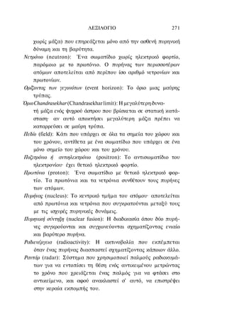 ΛΕΞΙΛΟΓΙΟ                        271

    χωρίς μάζα) που επηρεάζεται μόνο από την ασθενή πυρηνική
    δύναμη και τη βαρύτητα.
Νετρόνιο (neutron): Ένα σωματίδιο χωρίς ηλεκτρικό φορτίο,
    παρόμοιο με το πρωτόνιο. Ο πυρήνας των περισσοτέρων
    ατόμων αποτελείται από περίπου ίσο αριθμό νετρονίων και
    πρωτονίων.
Ορίζοντας των γεγονότων (event horizon): To όριο μιας μαύρης
    τρύπας.
Όριο Chandrasekhar (Chandrasekhar limit): Η μεγαλύτερη δυνα-
    τή μάζα ενός ψυχρού άστρου που βρίσκεται σε στατική κατά-
    σταση· αν αυτό αποκτήσει μεγαλύτερη μάζα πρέπει να
    καταρρεύσει σε μαύρη τρύπα.
Πεδίο (field): Κάτι που υπάρχει σε όλα τα σημεία του χώρου και
    του χρόνου, αντίθετα με ένα σωματίδιο που υπάρχει σε ένα
    μόνο σημείο του χώρου και του χρόνου.
Ποζιτρόνιο ή αντιηλεκτρόνιο (positron): To αντισωματίδιο του
    ηλεκτρονίου· έχει θετικό ηλεκτρικό φορτίο.
Πρωτόνιο (proton): Ένα σωματίδιο με θετικό ηλεκτρικό φορ-
    τίο. Τα πρωτόνια και τα νετρόνια συνθέτουν τους πυρήνες
    των ατόμων.
Πυρήνας (nucleus): To κεντρικό τμήμα του ατόμου· αποτελείται
    από πρωτόνια και νετρόνια που συγκρατούνται μεταξύ τους
     με τις ισχυρές πυρηνικές δυνάμεις.
Πυρηνική σύντηξη (nuclear fusion): Η διαδικασία όπου δύο πυρή-
    νες συγκρούονται και συγχωνεύονται σχηματίζοντας ενιαίο
    και βαρύτερο πυρήνα.
Ραδιενέργεια (radioactivity): Η ακτινοβολία που εκπέμπεται
     όταν ένας πυρήνας διασπαστεί σχηματίζοντας κάποιον άλλο.
Ραντάρ (radar): Σύστημα που χρησιμοποιεί παλμούς ραδιοκυμά-
    των για να εντοπίσει τη θέση ενός αντικειμένου μετρώντας
    το χρόνο που χρειάζεται ένας παλμός για να φτάσει στο
    αντικείμενο, και αφού ανακλαστεί σ' αυτό, να επιστρέψει
     στην κεραία εκπομπής του.
 