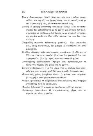 272               ΤΟ ΧΡΟΝΙΚΟ ΤΟΥ ΧΡΟΝΟΥ

Σπιν ή ιδιοστροφορμη (spin): Ιδιότητα των στοιχειωδών σωμα-
    τιδίων που σχετίζεται (χωρίς όμως και να ταυτίζεται) με
    την περιστροφή τους γύρω από τον εαυτό τους.
Στατική ή στάσιμη κατάσταση (stationary state): Μια κατάστα-
    ση που δεν μεταβάλλεται με το χρόνο: μια σφαίρα που περι-
    στρέφεται με σταθερό ρυθμό βρίσκεται σε στατική κατάστα-
    ση επειδή φαίνεται ίδια κάθε στιγμή, αν και δεν είναι
    ακίνητη.
Στοιχειώδες σωματίδιο (elementary particle): Ένα σωματίδιο
    που, όπως πιστεύουμε, δεν μπορεί να διασπαστεί σε άλλα
    μικρότερα.
Συνθήκη έλλειψης ορίου (no boundary condition): Η ιδέα ότι το
    Σύμπαν είναι πεπερασμένο (δεν είναι άπειρο) αλλά δεν είναι
    περιορισμένο (δεν έχει όρια) στον φανταστικό χρόνο.
Συντεταγμενες (coordinates): Αριθμοί που προσδιορίζουν τη
    θέση ενός σημείου στο χώρο και το χρόνο.
Συχνότητα (frequency): Για ένα κύμα είναι ο αριθμός των κορυ-
    φών του που περνούν από ένα σημείο κάθε δευτερόλεπτο.
Φανταστικός χρόνος (imaginary time): Ο χρόνος που μετριέται
    με τη χρήση των φανταστικών αριθμών.
Φάσμα (spectrum): Ο διαχωρισμός ενός κύματος στις διάφορες
    συχνότητες που το αποτελούν.
Φωτόνιο (photon): Η μικρότερη ποσότητα (κβάντο) φωτός.
Χωρόχρονος (space-time): Ο τετραδιάστατος χώρος που τα
    σημεία του είναι γεγονότα.
 