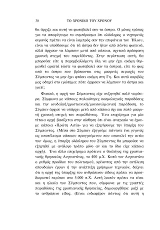30                ΤΟ ΧΡΟΝΙΚΟ TOΥ XPONOΥ

θα άρχιζε και αυτή να φωτοβολεί σαν τα άστρα. Ο μόνος τρόπος
για να αποφύγουμε το συμπέρασμα ότι ολόκληρος ο νυχτερινός
ουρανός πρέπει να είναι λαμπρός σαν την επιφάνεια του Ήλιου,
είναι να υποθέσουμε ότι τά άστρα δεν ήταν από πάντα φωτεινά,
αλλά άρχισαν να λάμπουν μετά από κάποια, σχετικά πρόσφατη
χρονική στιγμή του παρελθόντος. Στην περίπτωση αυτή, θα
μπορούσε είτε η παρεμβαλλόμενη ύλη να μην έχει ακόμη θερ-
μανθεί αρκετά (ώστε να φωτοβολεί σαν τα άστρα), είτε το φως
από τα άστρα που βρίσκονται στις μακρινές περιοχές του
Σύμπαντος να μην έχει φτάσει ακόμη στη Γη. Και αυτό ακριβώς
μας οδηγεί στο ερώτημα: πότε άρχισαν να λάμπουν τα άστρα και
γιατί;
    Φυσικά, η αρχή του Σύμπαντος είχε συζητηθεί πολύ νωρίτε-
ρα. Σύμφωνα με κάποιες παλαιότερες κοσμολογικές παραδόσεις
και την ιουδαϊκή/χριστιανική/μουσουλμανική παράδοση, το
Σύμπαν άρχισε να υπάρχει μετά από κάποια όχι και πολύ μακρι-
νή χρονική στιγμή του παρελθόντος. Ένα επιχείρημα για μία
τέτοια αρχή βασίζεται στην αίσθηση ότι είναι αναγκαίο να έχου-
με κάποια «Πρώτη Αιτία» για να εξηγήσουμε την ύπαρξη του
Σύμπαντος. (Μέσα στο Σύμπαν εξηγούμε πάντοτε ένα γεγονός
ως αποτέλεσμα κάποιου προηγούμενου που αποτελεί την αιτία
του· όμως, η ύπαρξη ολόκληρου του Σύμπαντος θα μπορούσε να
εξηγηθεί με ανάλογο τρόπο μόνο αν και το ίδιο είχε κάποια
αρχή). Ένα άλλο επιχείρημα πρότεινε ο θεολόγος της χριστια-
νικής θρησκείας Αυγουστίνος, το 400 μ.Χ. Κατά τον Αυγουστίνο
ο ρυθμός προόδου του πολιτισμού, κρίνοντας από την εκτέλεση
σπουδαίων έργων ή την ανάπτυξη χρήσιμων τεχνικών, δείχνει
ότι η αρχή της ύπαρξης του ανθρώπινου είδους πρέπει να προσ-
διοριστεί περίπου στο 5.000 π.Χ. Αυτή λοιπόν πρέπει να είναι
και η ηλικία του Σύμπαντος που, σύμφωνα με τις γραπτές
παραδόσεις της χριστιανικής θρησκείας, δημιουργήθηκε μαζί με
το ανθρώπινο είδος. (Είναι ενδιαφέρον πάντως ότι αυτή η
 