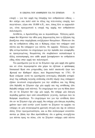 Η ΕΙΚΟΝΑ TOΥ ΑΝΘΡΩΠΟΥ ΓΙΑ ΤΟ ΣΥΜΠΑΝ                31

εποχή — για την αρχή της ύπαρξης του ανθρώπινου είδους —
δεν απέχει και πολύ από το τέλος της τελευταίας εποχής των
παγετώνων, γύρω στο 10.000 π.Χ., που, όπως λένε οι αρχαιολό-
γοι, είναι πραγματικά η εποχή της αρχής του ανθρώπινου
πολιτισμού).
    Αντίθετα, ο Αριστοτέλης και οι περισσότεροι Έλληνες φιλό-
σοφοι δεν δέχονταν την ιδέα μιας Δημιουργίας που η εξήγηση της
βασίζεται στην παρέμβαση ανεξήγητων θαυμάτων. Πίστευαν ότι
και το ανθρώπινο είδος και ο Κόσμος γύρω του υπήρχαν από
πάντα και θα υπάρχουν για πάντα. Οι αρχαίοι Έλληνες είχαν
ήδη αντιμετωπίσει το επιχείρημα για την πρόοδο που αναφέρθη-
κε προηγουμένως, θεωρώντας ότι συμβαίνουν κατακλυσμοί ή
άλλες καταστροφές που κάθε φορά ξαναφέρνουν το ανθρώπινο
είδος πίσω στην αρχή του πολιτισμού.
    Τα ερωτήματα για το αν το Σύμπαν είχε μία αρχή στο χρόνο
και αν είναι περιορισμένο στο χώρο τα εξέτασε ο φιλόσοφος
Immanuel Kant στο μνημειώδες (και πολύ σκοτεινό) έργο του
Κριτική του Καθαρού Λόγου, που δημοσιεύτηκε το 1781. Ο
Kant ονόμασε αυτά τα ερωτήματα αντινομίες (δηλαδή αντιφά-
σεις) της καθαρής λογικής ανάλυσης επειδή νόμιζε πως υπάρχουν
εξίσου πειστικά επιχειρήματα για την αλήθεια και της θέσης
(ότι δηλαδή το Σύμπαν είχε μία αρχή) και της αντίθεσης (ότι
δηλαδή υπήρχε από πάντα). Το επιχείρημα του για τη θέση ήταν
ότι αν το Σύμπαν δεν είχε μία αρχή, θα υπήρχε μία άπειρη
περίοδος χρόνου πριν από οποιοδήποτε γεγονός, πράγμα που το
θεώρησε παράλογο. Το επιχείρημα του για την αντίθεση ήταν
ότι αν το Σύμπαν είχε μία αρχή, θα υπήρχε μία άπειρη περίοδος
χρόνου πριν από αυτήν γιατί λοιπόν το Σύμπαν να αρχίσει να
υπάρχει σε μία συγκεκριμένη χρονική στιγμή και όχι σε κάποια
άλλη; Στην πραγματικότητα, και οι δύο συλλογισμοί αναπτύσ-
σονται με βάση την ίδια προϋπόθεση: ότι ο χρόνος συνεχίζεται
για πάντα προς τα πίσω, είτε το Σύμπαν υπάρχει από πάντα
 