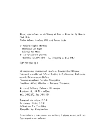 Τίτλος πρωτοτύπου: A brief history of Time — From the Big Bang to
Black Holes
Πρώτη έκδοση: Απρίλιος 1988 από Bantam books

© Κείμενο: Stephen Hawking
  Πρόλογος: Carl Sagan
  Εικόνες: Ron Miller
® Για την ελληνική γλώσσα:
  «Εκδόσεις ΚΑΤΟΠΤΡΟ - Αλ. Μάμαλης & ΣΙΑ Ο.Ε.»

ISBN 960 7023 02 1



Μετάφραση και επιστημονική επιμέλεια: Κωνσταντίνος Χάρακας
Εισαγωγή στην ελληνική έκδοση: Βασίλης Κ. Ξανθόπουλος, Καθηγητής
φυσικής Πανεπιστημίου Κρήτης
Γλωσσική επιμέλεια: Παντελής Μπουκάλας
Επιμέλεια: Αλέκος Μάμαλης — Γρηγόρης Τρουφάκος

Κεντρική διάθεση: Εκδόσεις Κάτοπτρο
Ισαύρων 10, 114 71 - Αθήνα
τηλ. 3643272, fax. 3641864

Στοιχειοθεσία: Λύχνος Ε.Π.Ε.
Εκτύπωση: Όλβος Ε.Π.Ε.
Βιβλιοδεσία: Σ π . Σγαρδέλης
Εξώφυλλο: Χρ. Κιουρτσόγλου

Απαγορεύεται η ανατύπωση του παρόντος ή μέρους αυτού χωρίς την
έγγραφη άδεια των εκδοτών
 