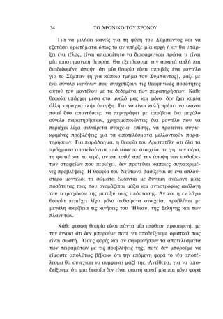 34                ΤΟ ΧΡΟΝΙΚΟ TOΥ ΧΡΟΝΟΥ

    Για να μιλήσει κανείς για τη φύση του Σύμπαντος και να
εξετάσει ερωτήματα όπως το αν υπήρξε μία αρχή ή αν θα υπάρ-
ξει ένα τέλος, είναι απαραίτητο να διασαφηνίσει πρώτα τι είναι
μία επιστημονική θεωρία. Θα εξετάσουμε την αρκετά απλή και
διαδεδομένη άποψη ότι μία θεωρία είναι ακριβώς ένα μοντέλο
για το Σύμπαν (ή για κάποιο τμήμα του Σύμπαντος), μαζί με
ένα σύνολο κανόνων που συσχετίζουν τις θεωρητικές ποσότητες
αυτού του μοντέλου με τα δεδομένα των παρατηρήσεων. Κάθε
θεωρία υπάρχει μέσα στο μυαλό μας και μόνο· δεν έχει καμία
άλλη «πραγματική» ύπαρξη. Για να είναι καλή πρέπει να ικανο-
ποιεί δύο απαιτήσεις: να περιγράφει με ακρίβεια ένα μεγάλο
σύνολο παρατηρήσεων, χρησιμοποιώντας ένα μοντέλο που να
περιέχει λίγα αυθαίρετα στοιχεία· επίσης, να προτείνει συγκε-
κριμένες προβλέψεις για τα αποτελέσματα μελλοντικών παρα-
τηρήσεων. Για παράδειγμα, η θεωρία του Αριστοτέλη ότι όλα τα
πράγματα αποτελούνται από τέσσερα στοιχεία, τη γη, τον αέρα,
τη φωτιά και το νερό, αν και απλή από την άποψη των αυθαίρε-
των στοιχείων που περιέχει, δεν προτείνει κάποιες συγκεκριμέ-
νες προβλέψεις. Η θεωρία του Νεύτωνα βασίζεται σε ένα απλού-
στερο μοντέλο: τα σώματα έλκονται με δύναμη ανάλογη μίας
ποσότητας τους που ονομάζεται μάζα και αντιστρόφως ανάλογη
του τετραγώνου της μεταξύ τους απόστασης. Αν και η εν λόγω
θεωρία περιέχει λίγα μόνο αυθαίρετα στοιχεία, προβλέπει με
μεγάλη ακρίβεια τις κινήσεις του Ήλιου, της Σελήνης και των
πλανητών.

    Κάθε φυσική θεωρία είναι πάντα μία υπόθεση προσωρινή, με
την έννοια ότι δεν μπορούμε ποτέ να αποδείξουμε οριστικά πως
είναι σωστή. Όσες φορές και αν συμφωνήσουν τα αποτελέσματα
των πειραμάτων με τις προβλέψεις της, ποτέ δεν μπορούμε να
είμαστε απολύτως βέβαιοι ότι την επόμενη φορά το νέο αποτέ-
λεσμα θα συνεχίσει να συμφωνεί μαζί της. Αντίθετα, για να απο-
δείξουμε ότι μια θεωρία δεν είναι σωστή αρκεί μία και μόνο φορά
 
