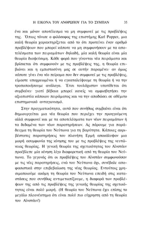 Η ΕΙΚΟΝΑ TOΥ ΑΝΘΡΩΠΟΥ ΓΙΑ ΤΟ ΣΥΜΠΑΝ                 35

ένα και μόνον αποτέλεσμα να μη συμφωνεί με τις προβλέψεις
της. Ό π ω ς τόνισε ο φιλόσοφος της επιστήμης Karl Popper, μια
καλή θεωρία χαρακτηρίζεται από το ότι προτείνει έναν αριθμό
προβλέψεων που μπορεί κάποτε να μη συμφωνήσουν με τα απο-
τελέσματα των πειραμάτων δηλαδή, μία καλή θεωρία είναι μία
θεωρία διαψεύσιμη. Κάθε φορά που γίνονται νέα πειράματα και
βρίσκεται ότι συμφωνούν με τις προβλέψεις της, η θεωρία επι-
βιώνει και η εμπιστοσύνη μας σε αυτήν παραμένει· αν όμως
κάποτε γίνει ένα νέο πείραμα που δεν συμφωνεί με τις προβλέψεις,
είμαστε υποχρεωμένοι ή να εγκαταλείψουμε τη θεωρία ή να την
τροποποιήσουμε ανάλογα. Έτσι τουλάχιστον υποτίθεται ότι
συμβαίνει· γιατί βέβαια μπορεί κανείς να αμφισβητήσει την
αξιοπιστία κάποιου πειράματος και να την αποδώσει σε αθέμιτο
επιστημονικό ανταγωνισμό.
    Στην πραγματικότητα, αυτό που συνήθως συμβαίνει είναι ότι
δημιουργείται μια νέα θεωρία που περιέχει την προηγούμενη
αλλά συμφωνεί και με τα αποτελέσματα των νέων πειραμάτων ή
τα δεδομένα των νέων παρατηρήσεων. Ας πάρουμε για παρά-
δειγμα τη θεωρία του Νεύτωνα για τη βαρύτητα. Κάποιες ακρι-
βέστατες παρατηρήσεις του πλανήτη Ερμή αποκάλυψαν μια
μικρή ασυμφωνία της κίνησης του με τις προβλέψεις της νευτώ-
νειας θεωρίας. Η γενική θεωρία της σχετικότητας του Αϊνστάιν
προέβλεπε μία κίνηση λίγο διαφορετική από τη θεωρία του Νεύ-
τωνα. Το γεγονός ότι οι προβλέψεις του Αϊνστάιν συμφωνούσαν
με τις νέες παρατηρήσεις, ενώ του Νεύτωνα όχι, συνέβαλε απο-
φασιστικά στην επιβεβαίωση της νέας θεωρίας. Εντούτοις χρη-
σιμοποιούμε ακόμη τη θεωρία του Νεύτωνα επειδή στις κατα-
στάσεις που συνήθως αντιμετωπίζουμε, η διαφορά των προβλέ-
ψεων της από τις προβλέψεις της γενικής θεωρίας της σχετικό-
τητας είναι πολύ μικρή. (Η θεωρία του Νεύτωνα έχει επίσης το
μεγάλο πλεονέκτημα ότι είναι πολύ πιο εύχρηστη από τη θεωρία
του Αϊνστάιν!)
 
