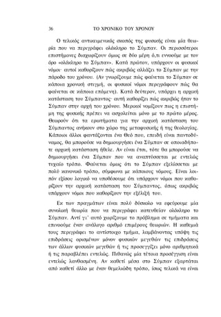 36                ΤΟ ΧΡΟΝΙΚΟ TOΥ ΧΡΟΝΟΥ

    Ο τελικός αντικειμενικός σκοπός της φυσικής είναι μία θεω-
ρία που να περιγράφει ολόκληρο το Σύμπαν. Οι περισσότεροι
επιστήμονες διαχωρίζουν όμως σε δύο μέρη ό,τι εννοούμε με τον
όρο «ολόκληρο το Σύμπαν». Κατά πρώτον, υπάρχουν οι φυσικοί
νόμοι· αυτοί καθορίζουν πώς ακριβώς αλλάζει το Σύμπαν με την
πάροδο του χρόνου. (Αν γνωρίζουμε πώς φαίνεται το Σύμπαν σε
κάποια χρονική στιγμή, οι φυσικοί νόμοι περιγράφουν πώς θα
φαίνεται σε κάποια επόμενη). Κατά δεύτερον, υπάρχει η αρχική
κατάσταση του Σύμπαντος· αυτή καθορίζει πώς ακριβώς ήταν το
Σύμπαν στην αρχή του χρόνου. Μερικοί νομίζουν πως η επιστή-
μη της φυσικής πρέπει να ασχολείται μόνο με το πρώτο μέρος.
Θεωρούν ότι τα ερωτήματα για την αρχική κατάσταση του
Σύμπαντος ανήκουν στο χώρο της μεταφυσικής ή της θεολογίας.
Κάποιοι άλλοι φαντάζονται ένα Θεό που, επειδή είναι παντοδύ-
ναμος, θα μπορούσε να δημιουργήσει ένα Σύμπαν σε οποιαδήπο-
τε αρχική κατάσταση ήθελε. Αν είναι έτσι, τότε θα μπορούσε να
δημιουργήσει ένα Σύμπαν που να αναπτύσσεται με εντελώς
τυχαίο τρόπο. Φαίνεται όμως ότι το Σύμπαν εξελίσσεται με
πολύ κανονικό τρόπο, σύμφωνα με κάποιους νόμους. Είναι λοι-
πόν εξίσου λογικό να υποθέσουμε ότι υπάρχουν νόμοι που καθο-
ρίζουν την αρχική κατάσταση του Σύμπαντος, όπως ακριβώς
υπάρχουν νόμοι που καθορίζουν την εξέλιξή του.
    Εκ των πραγμάτων είναι πολύ δύσκολο να εφεύρουμε μία
συνολική θεωρία που να περιγράφει κατευθείαν ολόκληρο το
Σύμπαν. Αντί γ ι ' αυτό χωρίζουμε το πρόβλημα σε τμήματα και
επινοούμε έναν ανάλογο αριθμό επιμέρους θεωριών. Η καθεμιά
τους περιγράφει το αντίστοιχο τμήμα, λαμβάνοντας υπόψη τις
επιδράσεις ορισμένων μόνον φυσικών μεγεθών τις επιδράσεις
των άλλων φυσικών μεγεθών ή τις προσεγγίζει μόνο αριθμητικά
ή τις παραβλέπει εντελώς. Πιθανώς μία τέτοια προσέγγιση είναι
εντελώς λανθασμένη. Αν καθετί μέσα στο Σύμπαν εξαρτάται
από καθετί άλλο με έναν θεμελιώδη τρόπο, ίσως τελικά να είναι
 