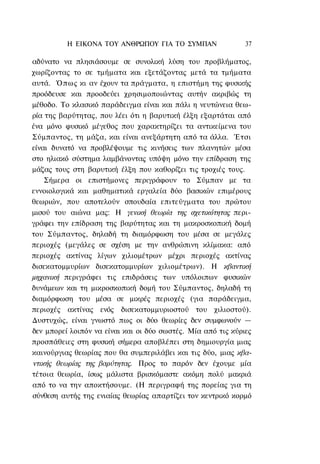 Η ΕΙΚΟΝΑ TOΥ ΑΝΘΡΩΠΟΥ ΓΙΑ ΤΟ ΣΥΜΠΑΝ                 37

αδύνατο να πλησιάσουμε σε συνολική λύση του προβλήματος,
χωρίζοντας το σε τμήματα και εξετάζοντας μετά τα τμήματα
αυτά. Όπως κι αν έχουν τα πράγματα, η επιστήμη της φυσικής
προόδευσε και προοδεύει χρησιμοποιώντας αυτήν ακριβώς τη
μέθοδο. Το κλασικό παράδειγμα είναι και πάλι η νευτώνεια θεω-
ρία της βαρύτητας, που λέει ότι η βαρυτική έλξη εξαρτάται από
ένα μόνο φυσικό μέγεθος που χαρακτηρίζει τα αντικείμενα του
Σύμπαντος, τη μάζα, και είναι ανεξάρτητη από τα άλλα. Έτσι
είναι δυνατό να προβλέψουμε τις κινήσεις των πλανητών μέσα
στο ηλιακό σύστημα λαμβάνοντας υπόψη μόνο την επίδραση της
μάζας τους στη βαρυτική έλξη που καθορίζει τις τροχιές τους.
    Σήμερα οι επιστήμονες περιγράφουν το Σύμπαν με τα
εννοιολογικά και μαθηματικά εργαλεία δύο βασικών επιμέρους
θεωριών, που αποτελούν σπουδαία επιτεύγματα του πρώτου
μισού του αιώνα μας: Η γενική θεωρία της σχετικότητας περι-
γράφει την επίδραση της βαρύτητας και τη μακροσκοπική δομή
του Σύμπαντος, δηλαδή τη διαμόρφωση του μέσα σε μεγάλες
περιοχές (μεγάλες σε σχέση με την ανθρώπινη κλίμακα: από
περιοχές ακτίνας λίγων χιλιομέτρων μέχρι περιοχές ακτίνας
δισεκατομμυρίων δισεκατομμυρίων χιλιομέτρων). Η κβαντική
μηχανική περιγράφει τις επιδράσεις των υπόλοιπων φυσικών
δυνάμεων και τη μικροσκοπική δομή του Σύμπαντος, δηλαδή τη
διαμόρφωση του μέσα σε μικρές περιοχές (για παράδειγμα,
περιοχές ακτίνας ενός δισεκατομμυριοστού του χιλιοστού).
Δυστυχώς, είναι γνωστό πως οι δύο θεωρίες δεν συμφωνούν —
δεν μπορεί λοιπόν να είναι και οι δύο σωστές. Μία από τις κύριες
προσπάθειες στη φυσική σήμερα αποβλέπει στη δημιουργία μιας
καινούργιας θεωρίας που θα συμπεριλάβει και τις δύο, μιας κβα-
ντικής θεωρίας της βαρύτητας. Προς το παρόν δεν έχουμε μία
τέτοια θεωρία, ίσως μάλιστα βρισκόμαστε ακόμη πολύ μακριά
από το να την αποκτήσουμε. (Η περιγραφή της πορείας για τη
σύνθεση αυτής της ενιαίας θεωρίας απαρτίζει τον κεντρικό κορμό
 
