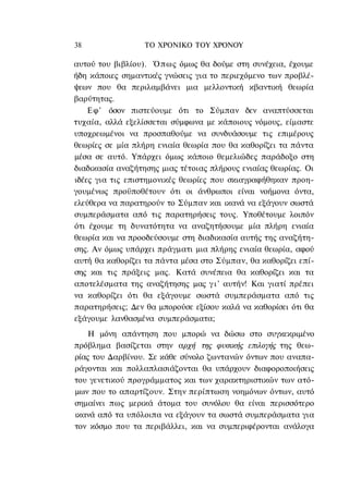 38                ΤΟ ΧΡΟΝΙΚΟ TOΥ ΧΡΟΝΟΥ

αυτού του βιβλίου). Ό π ω ς όμως θα δούμε στη συνέχεια, έχουμε
ήδη κάποιες σημαντικές γνώσεις για το περιεχόμενο των προβλέ-
ψεων που θα περιλαμβάνει μια μελλοντική κβαντική θεωρία
βαρύτητας.
    Εφ' όσον πιστεύουμε ότι το Σύμπαν δεν αναπτύσσεται
τυχαία, αλλά εξελίσσεται σύμφωνα με κάποιους νόμους, είμαστε
υποχρεωμένοι να προσπαθούμε να συνδυάσουμε τις επιμέρους
θεωρίες σε μία πλήρη ενιαία θεωρία που θα καθορίζει τα πάντα
μέσα σε αυτό. Υπάρχει όμως κάποιο θεμελιώδες παράδοξο στη
διαδικασία αναζήτησης μιας τέτοιας πλήρους ενιαίας θεωρίας. Οι
ιδέες για τις επιστημονικές θεωρίες που σκιαγραφήθηκαν προη-
γουμένως προϋποθέτουν ότι οι άνθρωποι είναι νοήμονα όντα,
ελεύθερα να παρατηρούν το Σύμπαν και ικανά να εξάγουν σωστά
συμπεράσματα από τις παρατηρήσεις τους. Υποθέτουμε λοιπόν
ότι έχουμε τη δυνατότητα να αναζητήσουμε μία πλήρη ενιαία
θεωρία και να προοδεύσουμε στη διαδικασία αυτής της αναζήτη-
σης. Αν όμως υπάρχει πράγματι μια πλήρης ενιαία θεωρία, αφού
αυτή θα καθορίζει τα πάντα μέσα στο Σύμπαν, θα καθορίζει επί-
σης και τις πράξεις μας. Κατά συνέπεια θα καθορίζει και τα
αποτελέσματα της αναζήτησης μας γ ι ' αυτήν! Και γιατί πρέπει
να καθορίζει ότι θα εξάγουμε σωστά συμπεράσματα από τις
παρατηρήσεις; Δεν θα μπορούσε εξίσου καλά να καθορίσει ότι θα
εξάγουμε λανθασμένα συμπεράσματα;
    Η μόνη απάντηση που μπορώ να δώσω στο συγκεκριμένο
πρόβλημα βασίζεται στην αρχή της φυσικής επιλογής της θεω-
ρίας του Δαρβίνου. Σε κάθε σύνολο ζωντανών όντων που αναπα-
ράγονται και πολλαπλασιάζονται θα υπάρχουν διαφοροποιήσεις
του γενετικού προγράμματος και των χαρακτηριστικών των ατό-
μων που το απαρτίζουν. Στην περίπτωση νοημόνων όντων, αυτό
σημαίνει πως μερικά άτομα του συνόλου θα είναι περισσότερο
ικανά από τα υπόλοιπα να εξάγουν τα σωστά συμπεράσματα για
τον κόσμο που τα περιβάλλει, και να συμπεριφέρονται ανάλογα
 