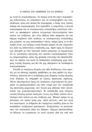 Η ΕΙΚΟΝΑ TOΥ ΑΝΘΡΩΠΟΥ ΓΙΑ ΤΟ ΣΥΜΠΑΝ                39

με αυτά τα συμπεράσματα. Τα άτομα αυτά θα έχουν περισσότε-
ρες πιθανότητες να επιβιώσουν και να αναπαραχθούν και έτσι,
σταδιακά, μέσα στο σύνολο θα κυριαρχήσει ο δικός τους τρόπος
νόησης και συμπεριφοράς. Στο παρελθόν, η νοημοσύνη, η λογική
συμπεριφορά και οι επιστημονικές ανακαλύψεις κατέληγαν πάν-
τοτε να προσφέρουν κάποια συγκριτικά πλεονεκτήματα στον
αγώνα για επιβίωση. Δεν είναι βέβαια τόσο προφανές ότι και
σήμερα συμβαίνει κάτι ανάλογο: οι επιστημονικές ανακαλύψεις
μας μπορούν να μας καταστρέψουν όλους· ακόμη όμως κι αν δεν
συμβεί αυτό, μια πλήρης ενιαία θεωρία μπορεί να μην επηρεάσει
και πολύ τις πιθανότητες επιβίωσής μας. Αφού όμως το Σύμπαν
έχει εξελιχθεί με έναν κανονικό τρόπο μπορούμε να περιμένουμε
ότι οι ικανότητες εξαγωγής των σωστών συμπερασμάτων (που
τις κληρονομήσαμε μέσω της φυσικής επιλογής) θα εξακολουθή-
σουν να ισχύουν και κατά τη διαδικασία αναζήτησης μιας πλή-
ρους ενιαίας θεωρίας και δεν θα μας οδηγήσουν σε λανθασμένα
συμπεράσμαστα.
    Επειδή οι επιμέρους θεωρίες που ήδη διαθέτουμε είναι αρκε-
τές για να κάνουμε ακριβείς προβλέψεις σε όλες σχεδόν τις περι-
πτώσεις, φαίνεται ότι η αναζήτηση μιας πλήρους ενιαίας θεωρίας
είναι δύσκολο να στηριχθεί σε λόγους πρακτικής ωφέλειας.
(Είναι αξιοσημείωτο όμως ότι παρόμοια επιχειρήματα θα μπο-
ρούσε να χρησιμοποιηθούν και στην εποχή πριν την ανακάλυψη
της κβαντικής μηχανικής, που τελικά μας οδήγησε στην επανά-
σταση της μικροηλεκτρονικής!). Η ανακάλυψη μιας πλήρους
ενιαίας θεωρίας μπορεί πράγματι να μη μας δώσει κάποιο πλεο-
νέκτημα στον αγώνα για την επιβίωση μας. Μπορεί ακόμη να μη
βελτιώσει τον τρόπο ζωής μας. Αλλά πάντοτε, από την αυγή
του πολιτισμού, οι άνθρωποι δεν παρέμεναν απαθείς μέσα σε ένα
περιβάλλον ανεξήγητων φαινομένων. Επιζητούσαν να κατανοή-
σουν την ουσιαστική τάξη του Κόσμου. Σήμερα εξακολουθούμε
να θέλουμε να γνωρίσουμε το γιατί είμαστε εδώ και από πού
 