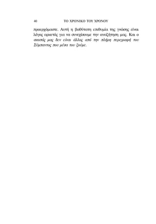 40              ΤΟ ΧΡΟΝΙΚΟ TOY ΧΡΟΝΟΥ

προερχόμαστε. Αυτή η βαθύτατη επιθυμία της γνώσης είναι
λόγος αρκετός για να συνεχίσουμε την αναζήτηση μας. Και ο
σκοπός μας δεν είναι άλλος από την πλήρη περιγραφή του
Σύμπαντος που μέσα του ζούμε.
 