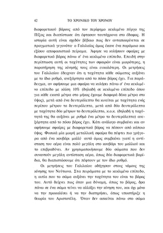 42                ΤΟ ΧΡΟΝΙΚΟ TOY ΧΡΟΝΟΥ

διαφορετικού βάρους από τον περίφημο κεκλιμένο πύργο της
Πίζας και διαπίστωσε ότι έφτασαν ταυτόχρονα στο έδαφος. Η
ιστορία αυτή είναι σχεδόν βέβαιο πως δεν ανταποκρίνεται σε
πραγματικά γεγονότα· ο Γαλιλαίος όμως έκανε ένα παρόμοιο και
εξίσου αποφασιστικό πείραμα. Άφησε να κυλήσουν σφαίρες με
διαφορετικό βάρος πάνω σ' ένα κεκλιμένο επίπεδο. Επειδή στην
περίπτωση αυτή οι ταχύτητες των σφαιρών είναι μικρότερες, η
παρατήρηση της κίνησής τους είναι ευκολότερη. Οι μετρήσεις
του Γαλιλαίου έδειχναν ότι η ταχύτητα κάθε σώματος αυξάνει
με το ίδιο ρυθμό, ανεξάρτητα από το πόσο βάρος έχει. Για παρά-
δειγμα, αν αφήσουμε μια σφαίρα να κυλήσει πάνω σ' ένα κεκλιμέ-
νο επίπεδο με κλίση 10% (δηλαδή σε κεκλιμένο επίπεδο όπου
για κάθε εκατό μέτρα στο μήκος έχουμε διαφορά δέκα μέτρα στο
ύψος), μετά από ένα δευτερόλεπτο θα κινείται με ταχύτητα ενός
περίπου μέτρου το δευτερόλεπτο, μετά από δύο δευτερόλεπτα
με ταχύτητα δύο μέτρων το δευτερόλεπτο, κ.ο.κ. (δηλαδή η ταχύ-
τητά της θα αυξάνει με ρυθμό ένα μέτρο το δευτερόλεπτο) ανε-
ξάρτητα από το πόσο βάρος έχει. Κάτι ανάλογο συμβαίνει και αν
αφήσουμε σφαίρες με διαφορετικό βάρος να πέσουν από κάποιο
ύψος. Φυσικά μία μικρή μεταλλική σφαίρα θα πέφτει πιο γρήγο-
ρα από ένα κουβάρι μαλλί· αυτό όμως συμβαίνει γιατί η αντί-
σταση του αέρα είναι πολύ μεγάλη στο κουβάρι του μαλλιού και
το επιβραδύνει. Αν χρησιμοποιήσουμε δύο σώματα που δεν
συναντούν μεγάλη αντίσταση αέρα, όπως δύο διαφορετικά βαρί-
δια, θα διαπιστώσουμε ότι πέφτουν με τον ίδιο ρυθμό.
    Οι μετρήσεις του Γαλιλαίου οδήγησαν στους νόμους της
κίνησης του Νεύτωνα. Στα πειράματα με το κεκλιμένο επίπεδο,
η αιτία που το σώμα αυξάνει την ταχύτητα του είναι το βάρος
του. Αυτό δείχνει πως όταν μια δύναμη, όπως το βάρος, δρα
πάνω σε ένα σώμα τείνει να αλλάξει την κίνηση του, και όχι μόνο
να την προκαλέσει ή να την διατηρήσει, όπως υποστήριζε η
θεωρία του Αριστοτέλη. Όταν δεν ασκείται πάνω στο σώμα
 