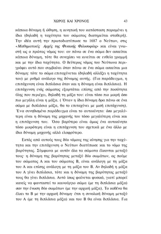 ΧΩΡΟΣ ΚΑΙ ΧΡΟΝΟΣ                        43

κάποια δύναμη ή ώθηση, η κινητική του κατάσταση παραμένει η
ίδια (δηλαδή η ταχύτητα του σώματος διατηρείται σταθερή).
Την ιδέα αυτή την πρωτοδιατύπωσε το 1687 ο Νεύτων, στις
«Μαθηματικές Αρχές της Φυσικής Φιλοσοφίας» και είναι γνω-
στή ως ο πρώτος νόμος του: αν πάνω σε ένα σώμα δεν ασκείται
κάποια δύναμη, τότε θα συνεχίσει να κινείται σε ευθεία γραμμή
και με την ίδια ταχύτητα. Ο δεύτερος νόμος του Νεύτωνα περι-
γράφει αυτό που συμβαίνει όταν πάνω σε ένα σώμα ασκείται μια
δύναμη: τότε το σώμα επιταχύνεται (δηλαδή αλλάζει η ταχύτητα
του) με ρυθμό ανάλογο της δύναμης αυτής. (Για παράδειγμα, η
επιτάχυνση είναι διπλάσια όταν και η δύναμη είναι διπλάσια). Η
επιτάχυνση ενός σώματος εξαρτάται επίσης από την ποσότητα
ύλης που περιέχει, δηλαδή τη μάζα του: είναι τόσο πιο μικρή όσο
πιο μεγάλη είναι η μάζα. ( Όταν η ίδια δύναμη δρα πάνω σε ένα
σώμα με διπλάσια μάζα, θα το επιταχύνει με μισή επιτάχυνση).
 Ένα συνηθισμένο παράδειγμα είναι το αυτοκίνητο: όσο μεγαλύ-
τερη είναι η δύναμη της μηχανής του τόσο μεγαλύτερη είναι και
η επιτάχυνση του. Όσο βαρύτερο είναι όμως ένα αυτοκίνητο
τόσο μικρότερη είναι η επιτάχυνση του σχετικά με ένα άλλο με
ίδια δύναμη μηχανής αλλά ελαφρύτερο.
   Εκτός από αυτούς τους δύο νόμους της κίνησης για την ταχύ-
τητα και την επιτάχυνση ο Νεύτων διατύπωσε και το νόμο της
βαρύτητας. Σύμφωνα με αυτόν όλα τα σώματα έλκονται μεταξύ
τους· η δύναμη της βαρύτητας μεταξύ δύο σωμάτων, ας πούμε
του σώματος Α και του σώματος Β, είναι ανάλογη με τη μάζα
του Α και επίσης ανάλογη με τη μάζα του Β. Αν δηλαδή η μάζα
του Α γίνει διπλάσια, τότε και η δύναμη της βαρύτητας μεταξύ
τους θα γίνει διπλάσια. Αυτό ίσως φαίνεται φυσικό, γιατί μπορεί
κανείς να φανταστεί το καινούργιο σώμα (με τη διπλάσια μάζα)
σαν την ένωση δύο σωμάτων (με την αρχική μάζα). Το καθένα θα
έλκει το Β με την αρχική δύναμη· έτσι η συνολική δύναμη μεταξύ
του Α (με τη διπλάσια μάζα) και του Β θα είναι διπλάσια. Για
 