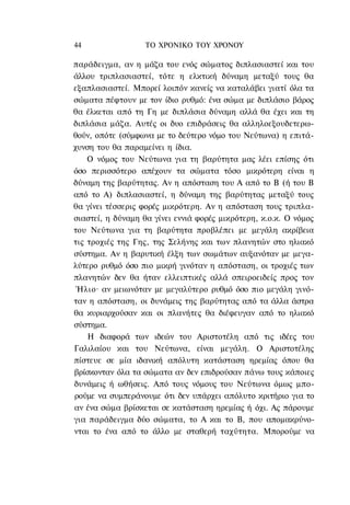 44                 ΤΟ ΧΡΟΝΙΚΟ TOΥ ΧΡΟΝΟΥ

παράδειγμα, αν η μάζα του ενός σώματος διπλασιαστεί και του
άλλου τριπλασιαστεί, τότε η ελκτική δύναμη μεταξύ τους θα
εξαπλασιαστεί. Μπορεί λοιπόν κανείς να καταλάβει γιατί όλα τα
σώματα πέφτουν με τον ίδιο ρυθμό: ένα σώμα με διπλάσιο βάρος
θα έλκεται από τη Γη με διπλάσια δύναμη αλλά θα έχει και τη
διπλάσια μάζα. Αυτές οι δυο επιδράσεις θα αλληλοεξουδετερω-
θούν, οπότε (σύμφωνα με το δεύτερο νόμο του Νεύτωνα) η επιτά-
χυνση του θα παραμείνει η ίδια.
    Ο νόμος του Νεύτωνα για τη βαρύτητα μας λέει επίσης ότι
όσο περισσότερο απέχουν τα σώματα τόσο μικρότερη είναι η
δύναμη της βαρύτητας. Αν η απόσταση του Α από το Β (ή του Β
από το Α) διπλασιαστεί, η δύναμη της βαρύτητας μεταξύ τους
θα γίνει τέσσερις φορές μικρότερη. Αν η απόσταση τους τριπλα-
σιαστεί, η δύναμη θα γίνει εννιά φορές μικρότερη, κ.ο.κ. Ο νόμος
του Νεύτωνα για τη βαρύτητα προβλέπει με μεγάλη ακρίβεια
τις τροχιές της Γης, της Σελήνης και των πλανητών στο ηλιακό
σύστημα. Αν η βαρυτική έλξη των σωμάτων αυξανόταν με μεγα-
λύτερο ρυθμό όσο πιο μικρή γινόταν η απόσταση, οι τροχιές των
πλανητών δεν θα ήταν ελλειπτικές αλλά σπειροειδείς προς τον
 Ήλιο· αν μειωνόταν με μεγαλύτερο ρυθμό όσο πιο μεγάλη γινό-
ταν η απόσταση, οι δυνάμεις της βαρύτητας από τα άλλα άστρα
θα κυριαρχούσαν και οι πλανήτες θα διέφευγαν από το ηλιακό
σύστημα.
    Η διαφορά των ιδεών του Αριστοτέλη από τις ιδέες του
Γαλιλαίου και του Νεύτωνα, είναι μεγάλη. Ο Αριστοτέλης
πίστευε σε μία ιδανική απόλυτη κατάσταση ηρεμίας όπου θα
βρίσκονταν όλα τα σώματα αν δεν επιδρούσαν πάνω τους κάποιες
δυνάμεις ή ωθήσεις. Από τους νόμους του Νεύτωνα όμως μπο-
ρούμε να συμπεράνουμε ότι δεν υπάρχει απόλυτο κριτήριο για το
αν ένα σώμα βρίσκεται σε κατάσταση ηρεμίας ή όχι. Ας πάρουμε
για παράδειγμα δύο σώματα, το Α και το Β, που απομακρύνο-
νται το ένα από το άλλο με σταθερή ταχύτητα. Μπορούμε να
 