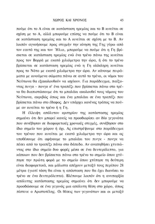 ΧΩΡΟΣ ΚΑΙ ΧΡΟΝΟΣ                       45

πούμε ότι το Α είναι σε κατάσταση ηρεμίας και το Β κινείται σε
σχέση με το Α, αλλά μπορούμε επίσης να πούμε ότι το Β είναι
σε κατάσταση ηρεμίας και το Α κινείται σε σχέση με το Β. Αν
λοιπόν αγνοήσουμε προς στιγμήν την κίνηση της Γης γύρω από
τον εαυτό της και τον Ήλιο, μπορούμε να πούμε ότι η Γη βρί-
σκεται σε κατάσταση ηρεμίας ενώ ένα τρένο πάνω της κινείται
προς τον Βορρά με εκατό χιλιόμετρα την ώρα, ή ότι το τρένο
βρίσκεται σε κατάσταση ηρεμίας ενώ η Γη ολόκληρη κινείται
προς το Νότο με εκατό χιλιόμετρα την ώρα. Αν κάνουμε πειρά-
ματα με κινούμενα σώματα πάνω σε αυτό το τρένο, οι νόμοι του
Νεύτωνα θα εξακολουθούν να ισχύουν. Για παράδειγμα, παίζο-
ντας πινγκ - πονγκ σ' ένα τραπέζι που βρίσκεται πάνω στο τρέ-
νο θα διαπιστώσουμε ότι το μπαλάκι ακολουθεί τους νόμους του
Νεύτωνα, ακριβώς όπως και ένα μπαλάκι σε ένα τραπέζι που
βρίσκεται πάνω στο έδαφος. Δεν υπάρχει κανένας τρόπος να πού-
με αν κινείται το τρένο ή η Γη.
    Η έλλειψη απόλυτου κριτηρίου της κατάστασης ηρεμίας
σημαίνει ότι δεν μπορεί κανείς να προσδιορίσει αν δύο γεγονότα
που συνέβησαν σε διαφορετικές χρονικές στιγμές, συνέβησαν στο
ίδιο σημείο του χώρου ή όχι. Ας επιστρέψουμε στο παράδειγμα
του τρένου που κινείται με εκατό χιλιόμετρα την ώρα και ας
υποθέσουμε ότι αφήνουμε το μπαλάκι του πινγκ - πονγκ να
πέσει από το τραπέζι πάνω στο δάπεδο. Αν αναπηδήσει χτυπώ-
ντας στο ίδιο σημείο δυο φορές μέσα σε ένα δευτερόλεπτο, για
κάποιον που δεν βρίσκεται πάνω στο τρένο το σημείο όπου χτύ-
πησε την πρώτη φορά με το σημείο όπου χτύπησε τη δεύτερη
είναι διαφορετικά, και μάλιστα απέχουν μεταξύ τους περίπου 28
μέτρα (γιατί τόση θα είναι η απόσταση που θα έχει διανύσει το
τρένο σε ένα δευτερόλεπτο). Βλέπουμε λοιπόν ότι η ανυπαρξία
απόλυτης κατάστασης ηρεμίας σημαίνει ότι δεν μπορούμε να
προσδώσουμε σε ένα γεγονός μια απόλυτη θέση στο χώρο, όπως
πίστευε ο Αριστοτέλης. Οι θέσεις των γεγονότων και οι μεταξύ
 