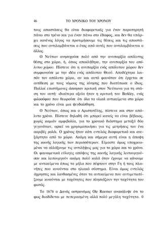 46                ΤΟ ΧΡΟΝΙΚΟ TOΥ ΧΡΟΝΟΥ

τους αποστάσεις θα είναι διαφορετικές για έναν παρατηρητή
πάνω στο τρένο και για έναν πάνω στο έδαφος, και δεν θα υπάρ-
χει κανένας λόγος να προτιμήσουμε τις θέσεις και τις αποστά-
σεις που αντιλαμβάνεται ο ένας από αυτές που αντιλαμβάνεται ο
άλλος.
    Ο Νεύτων ανησυχούσε πολύ από την ανυπαρξία απόλυτης
θέσης στο χώρο, ή, όπως αποκλήθηκε, την ανυπαρξία του από-
λυτου χώρου. Πίστευε ότι η ανυπαρξία ενός απόλυτου χώρου δεν
συμφωνούσε με την ιδέα ενός απόλυτου Θεού. Αποδέχτηκε λοι-
πόν τον απόλυτο χώρο, αν και αυτό φαινόταν ότι έρχεται σε
αντίθεση με τους νόμους της κίνησης που διατύπωσε ο ίδιος.
Πολλοί επιστήμονες άσκησαν κριτική στον Νεύτωνα για τη στά-
ση του αυτή· ιδιαίτερα οξεία ήταν η κριτική του Berkley, ενός
φιλοσόφου που θεωρούσε ότι όλα τα υλικά αντικείμενα στο χώρο
και το χρόνο είναι μια ψευδαίσθηση.
   Ο Νεύτων, όπως και ο Αριστοτέλης, πίστευε και στον από-
λυτο χρόνο. Πίστευε δηλαδή ότι μπορεί κανείς να είναι βέβαιος,
χωρίς καμιάν αμφιβολία, για το χρονικό διάστημα μεταξύ δύο
γεγονότων, αρκεί να χρησιμοποιήσει για τις μετρήσεις του ένα
ακριβές ρολόι. Ο χρόνος ήταν κάτι εντελώς διαφορετικό και ανε-
ξάρτητο από το χώρο. Ακόμη και σήμερα αυτή είναι η άποψη
της κοινής λογικής των περισσότερων. Είμαστε όμως υποχρεω-
μένοι να αλλάξουμε τις αντιλήψεις μας για το χώρο και το χρόνο.
Οι φαινομενικά εύλογες απόψεις της κοινής λογικής λειτουργού-
σαν και λειτουργούν ακόμη πολύ καλά όταν έχουμε να κάνουμε
με αντικείμενα όπως τα μήλα που πέφτουν στην Γη ή τους πλα-
νήτες που κινούνται στο ηλιακό σύστημα. Είναι όμως εντελώς
άχρηστες και λανθασμένες όταν τα αντικείμενα που αντιμετωπί-
ζουμε κινούνται με ταχύτητες που πλησιάζουν την ταχύτητα του
φωτός.
   Το 1676 ο Δανός αστρονόμος Ole Roemer ανακάλυψε ότι το
φως διαδίδεται με πεπερασμένη αλλά πολύ μεγάλη ταχύτητα. 0
 