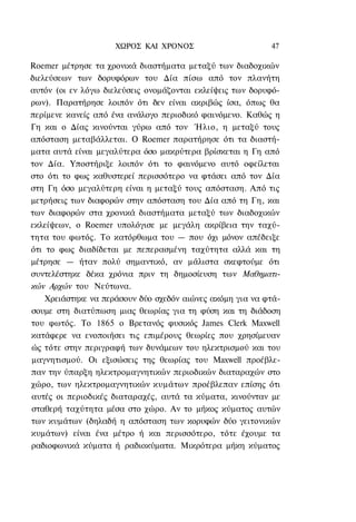 ΧΩΡΟΣ ΚΑΙ ΧΡΟΝΟΣ                      47

Roemer μέτρησε τα χρονικά διαστήματα μεταξύ των διαδοχικών
διελεύσεων των δορυφόρων του Δία πίσω από τον πλανήτη
αυτόν (οι εν λόγω διελεύσεις ονομάζονται εκλείψεις των δορυφό-
ρων). Παρατήρησε λοιπόν ότι δεν είναι ακριβώς ίσα, όπως θα
περίμενε κανείς από ένα ανάλογο περιοδικό φαινόμενο. Καθώς η
Γη και ο Δίας κινούνται γύρω από τον Ήλιο, η μεταξύ τους
απόσταση μεταβάλλεται. Ο Roemer παρατήρησε ότι τα διαστή-
ματα αυτά είναι μεγαλύτερα όσο μακρύτερα βρίσκεται η Γη από
τον Δία. Υποστήριξε λοιπόν ότι το φαινόμενο αυτό οφείλεται
στο ότι το φως καθυστερεί περισσότερο να φτάσει από τον Δία
στη Γη όσο μεγαλύτερη είναι η μεταξύ τους απόσταση. Από τις
μετρήσεις των διαφορών στην απόσταση του Δία από τη Γη, και
των διαφορών στα χρονικά διαστήματα μεταξύ των διαδοχικών
εκλείψεων, ο Roemer υπολόγισε με μεγάλη ακρίβεια την ταχύ-
τητα του φωτός. Το κατόρθωμα του — που όχι μόνον απέδειξε
ότι το φως διαδίδεται με πεπερασμένη ταχύτητα αλλά και τη
μέτρησε — ήταν πολύ σημαντικό, αν μάλιστα σκεφτούμε ότι
συντελέστηκε δέκα χρόνια πριν τη δημοσίευση των Μαθηματι-
κών Αρχών του Νεύτωνα.
    Χρειάστηκε να περάσουν δύο σχεδόν αιώνες ακόμη για να φτά-
σουμε στη διατύπωση μιας θεωρίας για τη φύση και τη διάδοση
του φωτός. Το 1865 ο Βρετανός φυσικός James Clerk Maxwell
κατάφερε να ενοποιήσει τις επιμέρους θεωρίες που χρησίμευαν
ώς τότε στην περιγραφή των δυνάμεων του ηλεκτρισμού και του
μαγνητισμού. Οι εξισώσεις της θεωρίας του Maxwell προέβλε-
παν την ύπαρξη ηλεκτρομαγνητικών περιοδικών διαταραχών στο
χώρο, των ηλεκτρομαγνητικών κυμάτων προέβλεπαν επίσης ότι
αυτές οι περιοδικές διαταραχές, αυτά τα κύματα, κινούνταν με
σταθερή ταχύτητα μέσα στο χώρο. Αν το μήκος κύματος αυτών
των κυμάτων (δηλαδή η απόσταση των κορυφών δύο γειτονικών
κυμάτων) είναι ένα μέτρο ή και περισσότερο, τότε έχουμε τα
ραδιοφωνικά κύματα ή ραδιοκύματα. Μικρότερα μήκη κύματος
 