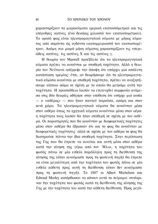 48               ΤΟ ΧΡΟΝΙΚΟ TOΥ XPONOΥ

χαρακτηρίζουν τα μικροκύματα (μερικά εκατοστόμετρα) και τις
υπέρυθρες ακτίνες (ένα δεκάκις χιλιοστό του εκατοστομέτρου).
Το ορατό φως είναι ηλεκτρομαγνητικά κύματα με μήκος κύμα-
τος από σαράντα ώς ογδόντα εκατομμυριοστά του εκατοστομέ-
τρου. Ακόμη πιο μικρά μήκη κύματος χαρακτηρίζουν τις υπερι-
ώδεις ακτίνες, τις ακτίνες Χ και τις ακτίνες γ.
    Η θεωρία του Maxwell προέβλεπε ότι τα ηλεκτρομαγνητικά
κύματα πρέπει να κινούνται με σταθερή ταχύτητα. Αλλά η θεω-
ρία του Νεύτωνα απέρριψε την άποψη ότι υπάρχει μια απόλυτη
κατάσταση ηρεμίας· έτσι, αν θεωρήσουμε ότι τα ηλεκτρομαγνη-
τικά κύματα κινούνται με σταθερή ταχύτητα, πρέπει να αναζητή-
σουμε κάποιο σώμα σε σχέση με το οποίο θα μετράμε αυτή την
ταχύτητα. Η προσπάθεια λοιπόν να επιτευχθεί συμφωνία ανάμε-
σα στις δύο θεωρίες οδήγησε στην υπόθεση ότι υπήρχε μια ουσία
— ο «αιθέρας» — που ήταν παντού παρούσα, ακόμη και στον
κενό χώρο. Τα ηλεκτρομαγνητικά κύματα θα κινούνταν μέσα
στον αιθέρα όπως τα ηχητικά κύματα κινούνται μέσα στον αέρα·
η ταχύτητα τους λοιπόν θα ήταν σταθερή σε σχέση με τον αιθέ-
ρα. Οι παρατηρητές που θα κινούνταν με διαφορετικές ταχύτητες
μέσα στον αιθέρα θα έβρισκαν ότι και το φως θα κινούνταν με
διαφορετικές ταχύτητες· αλλά σε σχέση με τον αιθέρα το φως θα
διατηρούσε πάντα την ίδια σταθερή ταχύτητα. Στην περίπτωση
της Γης που θα έπρεπε να κινείται και αυτή μέσα στον αιθέρα
κατά την κίνηση της γύρω από τον Ήλιο, η ταχύτητα του
φωτός πάνω σε μία ευθεία παράλληλη προς τη διεύθυνση της
κίνησης της (όταν κινούμαστε προς τη φωτεινή πηγή) θα έπρεπε
να είναι μεγαλύτερη από την ταχύτητα του φωτός πάνω σε μία
ευθεία κάθετη προς αυτή τη διεύθυνση (όταν δεν κινούμαστε
προς τη φωτεινή πηγή). Το 1887 οι Albert Michelson και
Edward Morley κατόρθωσαν να κάνουν αυτό το πείραμα: συνέκρι-
ναν την ταχύτητα του φωτός κατά τη διεύθυνση της κίνησης της
Γης με την ταχύτητα του κατά την κάθετη διεύθυνση. Προς μεγά-
 