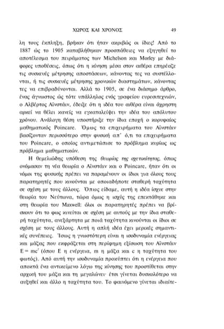 ΧΩΡΟΣ ΚΑΙ ΧΡΟΝΟΣ                       49

λη τους έκπληξη, βρήκαν ότι ήταν ακριβώς οι ίδιες! Από το
1887 ώς το 1905 καταβλήθηκαν προσπάθειες να εξηγηθεί το
αποτέλεσμα του πειράματος των Michelson και Morley με διά-
φορες υποθέσεις, όπως ότι η κίνηση μέσα στον αιθέρα επηρέαζε
τις συσκευές μέτρησης αποστάσεων, κάνοντας τες να συστέλλο-
νται, ή τις συσκευές μέτρησης χρονικών διαστημάτων, κάνοντας
τες να επιβραδύνονται. Αλλά το 1905, σε ένα διάσημο άρθρο,
ένας άγνωστος ώς τότε υπάλληλος ενός γραφείου ευρεσιτεχνιών,
ο Αλβέρτος Αϊνστάιν, έδειξε ότι η ιδέα του αιθέρα είναι άχρηστη
αρκεί να θέλει κανείς να εγκαταλείψει την ιδέα του απόλυτου
χρόνου. Ανάλογη θέση υποστήριξε την ίδια εποχή ο κορυφαίος
μαθηματικός Poincare. Όμως τα επιχειρήματα του Αϊνστάιν
βασίζονταν περισσότερο στην φυσική α π ' ό,τι τα επιχειρήματα
του Poincare, ο οποίος αντιμετώπισε το πρόβλημα κυρίως ως
πρόβλημα μαθηματικών.
    Η θεμελιώδης υπόθεση της θεωρίας της σχετικότητας, όπως
ονόμασαν τη νέα θεωρία ο Αϊνστάιν και ο Poincare, ήταν ότι οι
νόμοι της φυσικής πρέπει να παραμένουν οι ίδιοι για όλους τους
παρατηρητές που κινούνται με οποιαδήποτε σταθερή ταχύτητα
σε σχέση με τους άλλους. Ό π ω ς είδαμε, αυτή η ιδέα ίσχυε στην
θεωρία του Νεύτωνα, τώρα όμως η ισχύς της επεκτάθηκε και
στη θεωρία του Maxwell: όλοι οι παρατηρητές πρέπει να βρί-
σκουν ότι το φως κινείται σε σχέση με αυτούς με την ίδια σταθε-
ρή ταχύτητα, ανεξάρτητα με ποιά ταχύτητα κινούνται οι ίδιοι σε
σχέση με τους άλλους. Αυτή η απλή ιδέα έχει μερικές σημαντι-
κές συνέπειες. Ίσως η γνωστότερη είναι η ισοδυναμία ενέργειας
και μάζας που εκφράζεται στη περίφημη εξίσωση του Αϊνστάιν
E = mc2 (όπου Ε η ενέργεια, m η μάζα και c η ταχύτητα του
φωτός). Από αυτή την ισοδυναμία προκύπτει ότι η ενέργεια που
αποκτά ένα αντικείμενο λόγω της κίνησης του προστίθεται στην
αρχική του μάζα και τη μεγαλώνει· έτσι γίνεται δυσκολότερο να
αυξηθεί και άλλο η ταχύτητα του. Το φαινόμενο γίνεται ιδιαίτε-
 