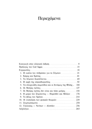 Περιεχόμενα




Εισαγωγή στην ελληνική έκδοση                                9
Πρόλογος του Carl Sagan                                     15
Ευχαριστίες                                                 18
 1. Η εικόνα του Ανθρώπου για το Σύμπαν                     21
 2. Χώρος και Χρόνος                                        41
 3. Το Σύμπαν διαστέλλεται                                  69
 4. Η αρχή της απροσδιοριστίας                              92
 5. Τα στοιχειώδη σωματίδια και οι δυνάμεις της Φύσης ..   104
 6. Οι Μαύρες τρύπες                                       127
 7. Οι Μαύρες τρύπες δεν είναι και τόσο μαύρες             154
 8. Η μοίρα του Σύμπαντος — Παρελθόν και Μέλλον            176
 9. Το βέλος του Χρόνου                                    214
10. Η ενοποίηση των φυσικών θεωριών                        229
11. Συμπεράσματα                                           250
12. Γαλιλαίος — Νεύτων — Αϊνστάιν                          256
Λεξιλόγιο                                                  265
 