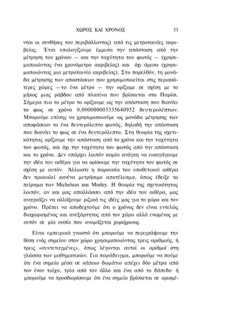 ΧΩΡΟΣ ΚΑΙ ΧΡΟΝΟΣ                        53

νται οι συνθήκες του περιβάλλοντος) από τις μετροταινίες ακρι-
βείας. Έτσι υπολογίζουμε έμμεσα την απόσταση από την
μέτρηση του χρόνου — και την ταχύτητα του φωτός — (χρησι-
μοποιώντας ένα χρονόμετρο ακριβείας) και όχι άμεσα (χρησι-
μοποιώντας μια μετροταινία ακριβείας). Στο παρελθόν, τη μονά-
δα μέτρησης των αποστάσεων που χρησιμοποιείται στις περισσό-
τερες χώρες —το ένα μέτρο — την ορίζαμε σε σχέση με το
μήκος μιας ράβδου από πλατίνα που βρίσκεται στο Παρίσι.
Σήμερα πια το μέτρο το ορίζουμε ως την απόσταση που διανύει
το φως σε χρόνο 0,000000003335640952 δευτερολέπτων.
Μπορούμε επίσης να χρησιμοποιούμε ως μονάδα μέτρησης των
αποφάσεων το ένα δευτερόλεπτο φωτός, δηλαδή την απόσταση
που διανύει το φως σε ένα δευτερόλεπτο. Στη θεωρία της σχετι-
κότητας ορίζουμε την απόσταση από το χρόνο και την ταχύτητα
του φωτός, και όχι την ταχύτητα του φωτός από την απόσταση
και το χρόνο. Δεν υπάρχει λοιπόν καμία ανάγκη να εισαγάγουμε
την ιδέα του αιθέρα για να ορίσουμε την ταχύτητα του φωτός σε
σχέση με αυτόν. Άλλωστε η παρουσία του υποθετικού αιθέρα
δεν προκαλεί κανένα μετρήσιμο αποτέλεσμα, όπως έδειξε το
πείραμα των Michelson και Morley. Η θεωρία της σχετικότητας
λοιπόν, αν και μας απαλλάσσει από την ιδέα του αιθέρα, μας
αναγκάζει να αλλάξουμε ριζικά τις ιδέες μας για το χώρο και τον
χρόνο. Πρέπει να αποδεχτούμε ότι ο χρόνος δεν είναι εντελώς
διαχωρισμένος και ανεξάρτητος από τον χώρο αλλά ενωμένος με
αυτόν σε μία ουσία που ονομάζεται χωρόχρονος.

    Είναι εμπειρικά γνωστό ότι μπορούμε να περιγράψουμε την
θέση ενός σημείου στον χώρο χρησιμοποιώντας τρεις αριθμούς, ή
τρεις «συντεταγμένες», όπως λέγονται αυτοί οι αριθμοί στη
γλώσσα των μαθηματικών. Για παράδειγμα, μπορούμε να πούμε
ότι ένα σημείο μέσα σε κάποιο δωμάτιο απέχει δύο μέτρα από
τον έναν τοίχο, τρία από τον άλλο και ένα από το δάπεδο· ή
μπορούμε να προσδιορίσουμε ότι ένα σημείο βρίσκεται σε ορισμέ-
 