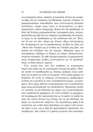 54                ΤΟ ΧΡΟΝΙΚΟ TOΥ XPONOΥ

νo γεωγραφικό μήκος, ορισμένο γεωγραφικό πλάτος και ορισμέ-
νο ύψος από την επιφάνεια της θάλασσας. Είμαστε ελεύθεροι να
χρησιμοποιήσουμε οποιεσδήποτε τρεις συντεταγμένες θεωρούμε
κατάλληλες· μπορεί όμως αυτές οι συντεταγμένες να έχουν
περιορισμένη ακτίνα εφαρμογής. Κανείς δεν θα προσδιόριζε τη
θέση της Σελήνης χρησιμοποιώντας γεωγραφικά μήκη, γεωγρα-
φικά πλάτη και ύψη από την επιφάνεια της θάλασσας· θα μπορού-
σε όμως να την προσδιορίσει με την απόσταση από τον Ήλιο,
την Γη και τον Δία. Ακόμη και τέτοιου είδους συντεταγμένες
δεν θα χρησίμευαν για να προσδιορίσουμε τη θέση του ίδιου του
 Ηλιου στο Γαλαξία μας ή τη θέση του Γαλαξία μας μέσα στο
σμήνος των Γαλαξιών που τον περιέχει. Μπορούμε όμως να
περιγράψουμε ολόκληρο το Σύμπαν ως σύνολο αλληλοεπικαλυ-
πτομένων περιοχών. Σε κάθε περιοχή μπορούμε να χρησιμοποιή-
σουμε διαφορετικές τριάδες συντεταγμένων για να προσδιορί-
σουμε τη θέση κάποιου σημείου.
   Ένα γεγονός είναι κάτι που συμβαίνει σε συγκεκριμένο
σημείο στον χώρο και σε συγκεκριμένη στιγμή στο χρόνο. Μπο-
ρεί λοιπόν να προσδιοριστεί με τέσσερις αριθμούς (τρεις αριθ-
μούς για το χώρο και έναν για το χρόνο). Είναι συχνά χρήσιμο να
θεωρούμε ότι αυτές οι τέσσερεις συντεταγμένες προσδιορίζουν
τη θέση του γεγονότος σε έναν «τετραδιάστατο χώρο», το χωρό-
χρονο. Είναι όμως αδύνατο να φανταστούμε έναν τετραδιάστατο
χώρο όπως φανταζόμαστε τον τρισδιάστατο. Προτιμούμε λοιπόν
να αγνοούμε τη μία διάσταση του χώρου και να φανταζόμαστε
έναν τρισδιάστατο χωρόχρονο. Σε αυτό το βιβλίο τα χωροχρονι-
κά διαγράμματα θα παρουσιάζονται με το χρόνο να αυξάνεται
προς την επάνω πλευρά της σελίδας, και τη μία διάσταση του
χώρου να επεκτείνεται οριζόντια. Τις περισσότερες φορές ή θα
αγνοούνται και οι δύο άλλες διαστάσεις του χώρου ή θα αγνοεί-
ται μόνον η μία, ενώ η άλλη θα παρουσιάζεται προοπτικά. Για
παράδειγμα, στην εικόνα 2-2 ο χρόνος μετριέται στον κατακόρυ-
 