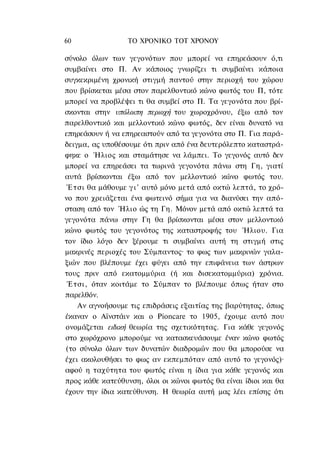 60                ΤΟ ΧΡΟΝΙΚΟ TOT ΧΡΟΝΟΥ

σύνολο όλων των γεγονότων που μπορεί να επηρεάσουν ό,τι
συμβαίνει στο Π. Αν κάποιος γνωρίζει τι συμβαίνει κάποια
συγκεκριμένη χρονική στιγμή παντού στην περιοχή του χώρου
που βρίσκεται μέσα στον παρελθοντικό κώνο φωτός του Π, τότε
μπορεί να προβλέψει τι θα συμβεί στο Π. Τα γεγονότα που βρί-
σκονται στην υπόλοιπη περιοχή του χωροχρόνου, έξω από τον
παρελθοντικό και μελλοντικό κώνο φωτός, δεν είναι δυνατό να
επηρεάσουν ή να επηρεαστούν από τα γεγονότα στο Π. Για παρά-
δειγμα, ας υποθέσουμε ότι πριν από ένα δευτερόλεπτο καταστρά-
φηκε ο Ήλιος και σταμάτησε να λάμπει. Το γεγονός αυτό δεν
μπορεί να επηρεάσει τα τωρινά γεγονότα πάνω στη Γη, γιατί
αυτά βρίσκονται έξω από τον μελλοντικό κώνο φωτός του.
 Έ τ σ ι θα μάθουμε γ ι ' αυτό μόνο μετά από οκτώ λεπτά, το χρό-
νο που χρειάζεται ένα φωτεινό σήμα για να διανύσει την από-
σταση από τον Ήλιο ώς τη Γη. Μόνον μετά από οκτώ λεπτά τα
γεγονότα πάνω στην Γη θα βρίσκονται μέσα στον μελλοντικό
κώνο φωτός του γεγονότος της καταστροφής του Ήλιου. Για
τον ίδιο λόγο δεν ξέρουμε τι συμβαίνει αυτή τη στιγμή στις
μακρινές περιοχές του Σύμπαντος· το φως των μακρινών γαλα-
ξιών που βλέπουμε έχει φύγει από την επιφάνεια των άστρων
τους πριν από εκατομμύρια (ή και δισεκατομμύρια) χρόνια.
 Έτσι, όταν κοιτάμε το Σύμπαν το βλέπουμε όπως ήταν στο
παρελθόν.
     Αν αγνοήσουμε τις επιδράσεις εξαιτίας της βαρύτητας, όπως
έκαναν ο Αϊνστάιν και ο Pioncare το 1905, έχουμε αυτό που
ονομάζεται ειδική θεωρία της σχετικότητας. Για κάθε γεγονός
στο χωρόχρονο μπορούμε να κατασκευάσουμε έναν κώνο φωτός
(το σύνολο όλων των δυνατών διαδρομών που θα μπορούσε να
έχει ακολουθήσει το φως αν εκπεμπόταν από αυτό το γεγονός)·
αφού η ταχύτητα του φωτός είναι η ίδια για κάθε γεγονός και
προς κάθε κατεύθυνση, όλοι οι κώνοι φωτός θα είναι ίδιοι και θα
έχουν την ίδια κατεύθυνση. Η θεωρία αυτή μας λέει επίσης ότι
 
