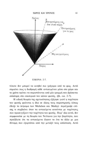 ΧΩΡΟΣ ΚΑΙ ΧΡΟΝΟΣ                      61




                    ΕΙΚΟΝΑ 2-7.


τίποτε δεν μπορεί να κινηθεί πιο γρήγορα από το φως. Αυτό
σημαίνει πως η διαδρομή κάθε αντικειμένου μέσα στο χώρο και
το χρόνο πρέπει να παριστάνεται από μία γραμμή που βρίσκεται
ολόκληρη στο εσωτερικό του κώνου φωτός, (βλ. εικ. 2-7).
    Η ειδική θεωρία της σχετικότητας εξήγησε γιατί η ταχύτητα
του φωτός φαίνεται η ίδια σε όλους τους παρατηρητές (όπως
έδειξε το πείραμα των Michelson και Morley)· περιέγραψε επί-
σης τι συμβαίνει όταν τα αντικείμενα κινούνται με ταχύτητες
που προσεγγίζουν την ταχύτητα του φωτός. Παρ' όλα αυτά, δεν
συμφωνούσε με τη θεωρία του Νεύτωνα για την βαρύτητα, που
προέβλεπε ότι τα αντικείμενα έλκουν το ένα το άλλο με μια
δύναμη που εξαρτάται από την μεταξύ τους απόσταση. Αυτό
 