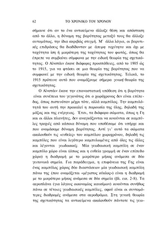 62                ΤΟ ΧΡΟΝΙΚΟ TOΥ XPONOΥ

σήμαινε ότι αν το ένα αντικείμενο άλλαζε θέση και απόσταση
από το άλλο, η δύναμη της βαρύτητας μεταξύ τους θα άλλαζε
αυτομάτως, την ίδια ακριβώς στιγμή. Μ' άλλα λόγια, οι βαρυτι-
κές επιδράσεις θα διαδίδονταν με άπειρη ταχύτητα και όχι με
ταχύτητα ίση ή μικρότερη της ταχύτητας του φωτός, όπως θα
έπρεπε να συμβαίνει σύμφωνα με την ειδική θεωρία της σχετικό-
τητας. Ο Αϊνστάιν έκανε διάφορες προσπάθειες, από το 1905 ώς
το 1915, για να φτάσει σε μια θεωρία της βαρύτητας που να
συμφωνεί με την ειδική θεωρία της σχετικότητας. Τελικά, το
1915 πρότεινε αυτό που ονομάζουμε σήμερα γενική θεωρία της
σχετικότητας.
    Ο Αϊνστάιν έκανε την επαναστατική υπόθεση ότι η βαρύτητα
 είναι συνέπεια του γεγονότος ότι ο χωρόχρονος δεν είναι επίπε-
δος, όπως πιστευόταν μέχρι τότε, αλλά καμπύλος. Την καμπυλό-
τητά του αυτή την προκαλεί η παρουσία της ύλης, δηλαδή της
μάζας και της ενέργειας. Έτσι, τα διάφορα σώματα, όπως η Γη
και οι άλλοι πλανήτες, δεν αναγκάζονται να κινούνται σε καμπύ-
λες τροχιές από κάποια δύναμη που υποθέσαμε ότι υπήρχε και
που ονομάσαμε δύναμη βαρύτητας. Αντί γ ι ' αυτό τα σώματα
ακολουθούν τις «ευθείες» του καμπύλου χωροχρόνου, δηλαδή τις
καμπύλες που είναι λιγότερο καμπυλωμένες από όλες τις άλλες
και λέγονται γεωδαισικές. Μία γεωδαισική καμπύλη σε έναν
καμπύλο χώρο είναι (όπως και η ευθεία γραμμή σε έναν επίπεδο
χώρο) η διαδρομή με το μικρότερο μήκος ανάμεσα σε δύο
γειτονικά σημεία. Για παράδειγμα, η επιφάνεια της Γης είναι
ένας καμπύλος χώρος δύο διαστάσεων μία γεωδαισική καμπύλη
πάνω της (που ονομάζεται «μέγιστος κύκλος») είναι η διαδρομή
με το μικρότερο μήκος ανάμεσα σε δύο σημεία (βλ. εικ. 2-8). Τα
αεροπλάνα (για λόγους οικονομίας καυσίμων) κινούνται συνήθως
πάνω σε τέτοιες γεωδαισικές καμπύλες, αφού είναι οι συντομό-
τερες διαδρομές ανάμεσα στα αεροδρόμια. Στη γενική θεωρία
της σχετικότητας τα αντικείμενα ακολουθούν πάντοτε τις γεω-
 
