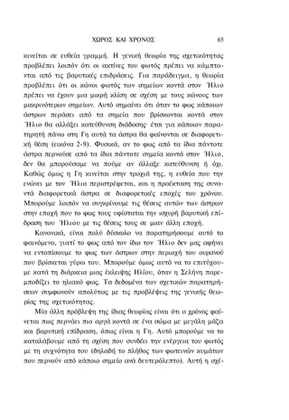 ΧΩΡΟΣ ΚΑΙ ΧΡΟΝΟΣ                        65

κινείται σε ευθεία γραμμή. Η γενική θεωρία της σχετικότητας
προβλέπει λοιπόν ότι οι ακτίνες του φωτός πρέπει να κάμπτο-
νται από τις βαρυτικές επιδράσεις. Για παράδειγμα, η θεωρία
προβλέπει ότι οι κώνοι φωτός των σημείων κοντά στον Ήλιο
πρέπει να έχουν μια μικρή κλίση σε σχέση με τους κώνους των
μακρινότερων σημείων. Αυτό σημαίνει ότι όταν το φως κάποιων
άστρων περάσει από τα σημεία που βρίσκονται κοντά στον
Ήλιο θα αλλάξει κατεύθυνση διάδοσης· έτσι για κάποιον παρα-
τηρητή πάνω στη Γη αυτά τα άστρα θα φαίνονται σε διαφορετι-
κή θέση (εικόνα 2-9). Φυσικά, αν το φως από τα ίδια πάντοτε
άστρα περνούσε από τα ίδια πάντοτε σημεία κοντά στον Ήλιο,
δεν θα μπορούσαμε να πούμε αν άλλαξε κατεύθυνση ή όχι.
Καθώς όμως η Γη κινείται στην τροχιά της, η ευθεία που την
ενώνει με τον Ήλιο περιστρέφεται, και η προέκταση της συνα-
ντά διαφορετικά άστρα σε διαφορετικές εποχές του χρόνου.
Μπορούμε λοιπόν να συγκρίνουμε τις θέσεις αυτών των άστρων
στην εποχή που το φως τους υφίσταται την ισχυρή βαρυτική επί-
δραση του Ήλιου με τις θέσεις τους σε μιαν άλλη εποχή.
    Κανονικά, είναι πολύ δύσκολο να παρατηρήσουμε αυτό το
φαινόμενο, γιατί το φως από τον ίδιο τον Ήλιο δεν μας αφήνει
να εντοπίσουμε το φως των άστρων στην περιοχή του ουρανού
που βρίσκεται γύρω του. Μπορούμε όμως αυτό να το επιτύχου-
με κατά τη διάρκεια μιας έκλειψης Ηλίου, όταν η Σελήνη παρε-
μποδίζει το ηλιακό φως. Τα δεδομένα των σχετικών παρατηρή-
σεων συμφωνούν απολύτως με τις προβλέψεις της γενικής θεω-
ρίας της σχετικότητας.
    Μία άλλη πρόβλεψη της ίδιας θεωρίας είναι ότι ο χρόνος φαί-
νεται πως περνάει πιο αργά κοντά σε ένα σώμα με μεγάλη μάζα
και βαρυτική επίδραση, όπως είναι η Γη. Αυτό μπορούμε να το
καταλάβουμε από τη σχέση που συνδέει την ενέργεια του φωτός
με τη συχνότητα του (δηλαδή το πλήθος των φωτεινών κυμάτων
που περνούν από κάποιο σημείο ανά δευτερόλεπτο). Αυτή η σχέ-
 