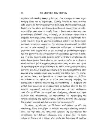 66                ΤΟ ΧΡΟΝΙΚΟ ΤΟΥ ΧΡΟΝΟΥ

ση είναι πολύ απλή: όσο μεγαλύτερη είναι η ενέργεια τόσο μεγα-
λύτερη είναι και η συχνότητα. Καθώς λοιπόν το φως κινείται
από γεγονότα που συμβαίνουν σε περιοχές όπου η βαρυτική επί-
δραση της Γης είναι μικρότερη (δηλαδή από περιοχές με μεγαλύ-
τερο υψόμετρο) προς περιοχές όπου η βαρυτική επίδραση είναι
μεγαλύτερη (δηλαδή προς περιοχές με μικρότερο υψόμετρο) η
ενέργεια του μεγαλώνει, οπότε μεγαλώνει και η συχνότητά του.
Αυτό σημαίνει πως το χρονικό διάστημα μεταξύ των διαδοχικών
φωτεινών κυμάτων μικραίνει. Για κάποιον παρατηρητή που βρί-
σκεται σε μία περιοχή με μικρότερο υψόμετρο, τα διαδοχικά
γεγονότα που συμβαίνουν σε μια περιοχή με μεγαλύτερο υψόμε-
τρο θα φαίνονται πως συμβαίνουν σε μικρότερο χρονικό διάστη-
μα. Για τον παρατηρητή λοιπόν αυτόν οτιδήποτε συμβαίνει εδώ
κάτω θα φαίνεται ότι συμβαίνει πιο αργά σε σχέση με οτιδήποτε
συμβαίνει εκεί ψηλά: ο χρόνος θα φαίνεται πως περνάει πιο αργά.
Η πρόβλεψη αυτή επιβεβαιώθηκε το 1962, όταν χρησιμοποιήθη-
καν δυο ίδια πολύ ακριβή χρονόμετρα: το ένα τοποθετήθηκε στην
κορυφή ενός υδατόπυργου και το άλλο στη βάση του. Το χρονό-
μετρο στη βάση, που βρισκόταν σε μικρότερο υψόμετρο, βρέθηκε
να καθυστερεί σε σχέση με το άλλο στην κορυφή, ακριβώς όσο
προέβλεπε η γενική θεωρία της σχετικότητας. Η διαφορά στο
ρυθμό των ρολογιών σε διαφορετικά υψόμετρα από τη Γη έχει
σήμερα σημαντική πρακτική χρησιμότητα, με την καθιέρωση
των νέων μεθόδων εντοπισμού και πλοήγησης πλοίων και αερο-
πλάνων από δορυφόρους. Αν αγνοούσαμε τις προβλέψεις της
γενικής θεωρίας της σχετικότητας, οι θέσεις που θα υπολογίζαμε
θα απείχαν αρκετά χιλιόμετρα από τις πραγματικές!
    Οι νόμοι της κίνησης του Νεύτωνα απέρριψαν την ιδέα της
απόλυτης θέσης στο χώρο. Η θεωρία της σχετικότητας απορρί-
πτει και την ιδέα του απόλυτου χρόνου. Ας εξετάσουμε την
περίπτωση των δίδυμων αδελφών, που ο ένας πάει να ζήσει
πάνω σε βουνό ενώ ο άλλος μένει πλάι στη θάλασσα. Ο πρώτος
 
