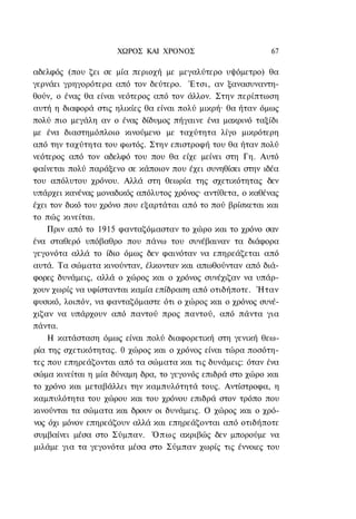 ΧΩΡΟΣ ΚΑΙ ΧΡΟΝΟΣ                       67

αδελφός (που ζει σε μία περιοχή με μεγαλύτερο υψόμετρο) θα
γερνάει γρηγορότερα από τον δεύτερο. Έτσι, αν ξανασυναντη-
θούν, ο ένας θα είναι νεότερος από τον άλλον. Στην περίπτωση
αυτή η διαφορά στις ηλικίες θα είναι πολύ μικρή· θα ήταν όμως
πολύ πιο μεγάλη αν ο ένας δίδυμος πήγαινε ένα μακρινό ταξίδι
με ένα διαστημόπλοιο κινούμενο με ταχύτητα λίγο μικρότερη
από την ταχύτητα του φωτός. Στην επιστροφή του θα ήταν πολύ
νεότερος από τον αδελφό του που θα είχε μείνει στη Γη. Αυτό
φαίνεται πολύ παράξενο σε κάποιον που έχει συνηθίσει στην ιδέα
του απόλυτου χρόνου. Αλλά στη θεωρία της σχετικότητας δεν
υπάρχει κανένας μοναδικός απόλυτος χρόνος· αντίθετα, ο καθένας
έχει τον δικό του χρόνο που εξαρτάται από το πού βρίσκεται και
το πώς κινείται.
    Πριν από το 1915 φανταζόμασταν το χώρο και το χρόνο σαν
ένα σταθερό υπόβαθρο που πάνω του συνέβαιναν τα διάφορα
γεγονότα αλλά το ίδιο όμως δεν φαινόταν να επηρεάζεται από
αυτά. Τα σώματα κινούνταν, έλκονταν και απωθούνταν από διά-
φορες δυνάμεις, αλλά ο χώρος και ο χρόνος συνέχιζαν να υπάρ-
χουν χωρίς να υφίστανται καμία επίδραση από οτιδήποτε. Ήταν
φυσικό, λοιπόν, να φανταζόμαστε ότι ο χώρος και ο χρόνος συνέ-
χιζαν να υπάρχουν από παντού προς παντού, από πάντα για
πάντα.
    Η κατάσταση όμως είναι πολύ διαφορετική στη γενική θεω-
ρία της σχετικότητας. 0 χώρος και ο χρόνος είναι τώρα ποσότη-
τες που επηρεάζονται από τα σώματα και τις δυνάμεις: όταν ένα
σώμα κινείται η μία δύναμη δρα, το γεγονός επιδρά στο χώρο και
το χρόνο και μεταβάλλει την καμπυλότητά τους. Αντίστροφα, η
καμπυλότητα του χώρου και του χρόνου επιδρά στον τρόπο που
κινούνται τα σώματα και δρουν οι δυνάμεις. Ο χώρος και ο χρό-
νος όχι μόνον επηρεάζουν αλλά και επηρεάζονται από οτιδήποτε
συμβαίνει μέσα στο Σύμπαν. Ό π ω ς ακριβώς δεν μπορούμε να
μιλάμε για τα γεγονότα μέσα στο Σύμπαν χωρίς τις έννοιες του
 