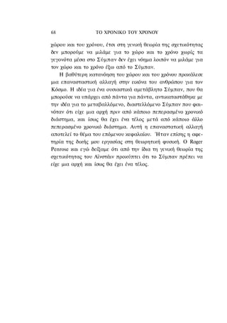 68                ΤΟ ΧΡΟΝΙΚΟ TOΥ ΧΡΟΝΟΥ

χώρου και του χρόνου, έτσι στη γενική θεωρία της σχετικότητας
δεν μπορούμε να μιλάμε για το χώρο και το χρόνο χωρίς τα
γεγονότα μέσα στο Σύμπαν δεν έχει νόημα λοιπόν να μιλάμε για
τον χώρο και το χρόνο έξω από το Σύμπαν.
    Η βαθύτερη κατανόηση του χώρου και του χρόνου προκάλεσε
μια επανασταστική αλλαγή στην εικόνα του ανθρώπου για τον
Κόσμο. Η ιδέα για ένα ουσιαστικά αμετάβλητο Σύμπαν, που θα
μπορούσε να υπάρχει από πάντα για πάντα, αντικαταστάθηκε με
την ιδέα για το μεταβαλλόμενο, διαστελλόμενο Σύμπαν που φαι-
νόταν ότι είχε μια αρχή πριν από κάποιο πεπερασμένο χρονικό
διάστημα, και ίσως θα έχει ένα τέλος μετά από κάποιο άλλο
πεπερασμένο χρονικό διάστημα. Αυτή η επαναστατική αλλαγή
αποτελεί το θέμα του επόμενου κεφαλαίου. Ήταν επίσης η αφε-
τηρία της δικής μου εργασίας στη θεωρητική φυσική. Ο Roger
Penrose και εγώ δείξαμε ότι από την ίδια τη γενική θεωρία της
σχετικότητας του Αϊνστάιν προκύπτει ότι το Σύμπαν πρέπει να
είχε μια αρχή και ίσως θα έχει ένα τέλος.
 