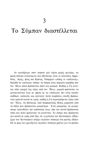 3
 Το Σύμπαν διαστέλλεται




   Αν κοιτάξουμε στον ουρανό μία νύχτα χωρίς φεγγάρι, τα
φωτεινότερα αντικείμενα που βλέπουμε είναι οι πλανήτες Αφρο-
δίτη, Άρης, Δίας και Κρόνος. Υπάρχουν επίσης οι «απλανείς»,
δηλαδή τα «ακίνητα» άστρα· τα άστρα είναι σώματα ακριβώς σαν
τον Ήλιο αλλά βρίσκονται πολύ πιο μακριά. Καθώς η Γη κινεί-
ται στην τροχιά της γύρω από τον Ήλιο, μερικά φαίνονται να
μετακινούνται λίγο σε σχέση με τα υπόλοιπα· δεν είναι λοιπόν
καθόλου «απλανή» και ακίνητα! Αυτό συμβαίνει επειδή βρίσκο-
νται αρκετά κοντά σε εμάς: καθώς η Γη περιστρέφεται γύρω από
τον Ήλιο, τα βλέπουμε από διαφορετικές θέσεις μπροστά από
τα άλλα που βρίσκονται μακρύτερα. Έτσι μπορούμε να μετρή-
σουμε κατευθείαν την απόσταση τους: όσο πιο κοντά βρίσκονται
τόσο πιο πολύ φαίνονται να κινούνται. Το άστρο που βρίσκεται
πιο κοντά σε εμάς από όλα, το «εγγύτατο του Κενταύρου» (Πρό-
ξιμα του Κενταύρου) απέχει περίπου τέσσερα έτη φωτός (δηλα-
δή το φως του χρειάζεται περίπου τέσσερα χρόνια για να φτάσει
 