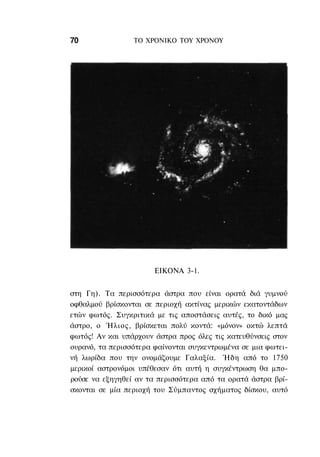 70               ΤΟ ΧΡΟΝΙΚΟ TOΥ ΧΡΟΝΟΥ




                       ΕΙΚΟΝΑ 3-1.


στη Γη). Τα περισσότερα άστρα που είναι ορατά διά γυμνού
οφθαλμού βρίσκονται σε περιοχή ακτίνας μερικών εκατοντάδων
ετών φωτός. Συγκριτικά με τις αποστάσεις αυτές, το δικό μας
άστρο, ο Ήλιος, βρίσκεται πολύ κοντά: «μόνον» οκτώ λεπτά
φωτός! Αν και υπάρχουν άστρα προς όλες τις κατευθύνσεις στον
ουρανό, τα περισσότερα φαίνονται συγκεντρωμένα σε μια φωτει-
νή λωρίδα που την ονομάζουμε Γαλαξία. Ήδη από το 1750
μερικοί αστρονόμοι υπέθεσαν ότι αυτή η συγκέντρωση θα μπο-
ρούσε να εξηγηθεί αν τα περισσότερα από τα ορατά άστρα βρί-
σκονται σε μία περιοχή του Σύμπαντος σχήματος δίσκου, αυτό
 