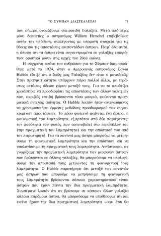 ΤΟ ΣΎΜΠΑΝ ΔΙΑΣΤΕΛΛΕΤΑΙ                    71

που σήμερα ονομάζουμε σπειροειδή Γαλαξία. Μετά από λίγες
μόνο δεκαετίες ο αστρονόμος William Herschel επιβεβαίωσε
αυτήν την υπόθεση, συλλέγοντας με υπομονή στοιχεία για τις
θέσεις και τις αποστάσεις εκατοντάδων άστρων. Παρ' όλα αυτά,
η άποψη ότι τα άστρα είναι συγκεντρωμένα σε γαλαξίες επικρά-
τησε οριστικά μόνον στις αρχές του 20ού αιώνα.
    Η σύγχρονη εικόνα του ανθρώπου για το Σύμπαν διαμορφώ-
θηκε μετά το 1924, όταν ο Αμερικανός αστρονόμος Edwin
Hubble έδειξε ότι ο δικός μας Γαλαξίας δεν είναι ο μοναδικός.
Στην πραγματικότητα υπάρχουν πάρα πολλοί άλλοι, με τερά-
στιες εκτάσεις άδειου χώρου μεταξύ τους. Για να το αποδείξει
χρειάστηκε να προσδιορίσει τις αποστάσεις των άλλων γαλαξιών
που, ακριβώς επειδή βρίσκονται τόσο μακριά, φαίνονται πραγ-
ματικά εντελώς ακίνητοι. Ο Hubble λοιπόν ήταν αναγκασμένος
να χρησιμοποιήσει έμμεσες μεθόδους προσδιορισμού των συγκε-
κριμένων αποστάσεων. Το πόσο φωτεινό φαίνεται ένα άστρο, η
φαινομενική του λαμπρότητα, εξαρτάται από δύο παράγοντες:
την ποσότητα του φωτός που ακτινοβολεί στο περιβάλλον του
(την πραγματική του λαμπρότητα) και την απόστασή του από
τον παρατηρητή. Για τα κοντινά μας άστρα μπορούμε να μετρή-
σουμε τη φαινομενική λαμπρότητα και την απόσταση και να
υπολογίσουμε τη πραγματική τους λαμπρότητα. Αντίστροφα, αν
γνωρίζαμε την πραγματική λαμπρότητα των μακρινών άστρων
που βρίσκονται σε άλλους γαλαξίες, θα μπορούσαμε να υπολογί-
σουμε την απόστασή τους μετρώντας τη φαινομενική τους
λαμπρότητα. Ο Hubble παρατήρησε ότι μεταξύ των κοντινών
μας άστρων που μπορούμε να μετρήσουμε τη φαινομενική
τους λαμπρότητα βρίσκονται κάποιοι χαρακτηριστικοί τύποι
άστρων που έχουν πάντα την ίδια πραγματική λαμπρότητα.
Συμπέρανε λοιπόν ότι αν βρίσκαμε σε κάποιον άλλον γαλαξία
κάποια παρόμοια άστρα, θα μπορούσαμε να υποθέσουμε ότι και
εκείνα έχουν την ίδια πραγματική λαμπρότητα —και έτσι θα
 