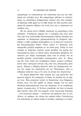 72                ΤΟ ΧΡΟΝΙΚΟ TOΥ XPONOΥ

μπορούσαμε να υπολογίσουμε την απόσταση τους και την από-
σταση του γαλαξία τους. Θα μπορούσαμε μάλιστα να υπολογί-
σουμε τις αποστάσεις διαφορετικών άστρων στον ίδιο γαλαξία,
αν βρίσκαμε κάθε φορά για το κάθε άστρο την ίδια περίπου από-
σταση θα ήμασταν βέβαιοι ότι αυτή είναι και η απόσταση του
γαλαξία τους.
    Με τον τρόπο αυτό ο Hubble υπολόγισε τις αποστάσεις εννέα
γαλαξιών. Γνωρίζουμε σήμερα ότι ο γαλαξίας μας είναι μόνο
ένας από τους εκατοντάδες δισεκατομμύρια άλλους γαλαξίες που
μπορούμε να διακρίνουμε χρησιμοποιώντας τα σύγχρονα τηλε-
σκόπια· ο κάθε γαλαξίας περιλαμβάνει με τη σειρά του εκατοντά-
δες δισεκατομμύρια άστρα. (Στην εικόνα 3-1 βλέπουμε έναν
σπειροειδή γαλαξία παρόμοιο με τον δικό μας). Ζούμε σε έναν
γαλαξία με διάμετρο περίπου εκατό χιλιάδες έτη φωτός που
περιστρέφεται αργά, τα άστρα στους σπειροειδείς βραχίονες του
εκτελούν μια πλήρη περιστροφή γύρω από το κέντρο του σε
περίοδο μερικών εκατοντάδων εκατομμυρίων ετών. Ο ' Ηλιος
μας δεν είναι παρά ένα συνηθισμένο άστρο, μετρίου μεγέθους,
κοντά στην εσωτερική πλευρά ενός από τους σπειροειδείς βρα-
χίονες. Σήμερα ο Κόσμος φαίνεται πολύ πιο διαφορετικός α π '
ό,τι την εποχή του Αριστοτέλη και του Πτολεμαίου, όταν οι
άνθρωποι πίστευαν πως η Γη είναι το κέντρο του Σύμπαντος!
    Τα άστρα βρίσκονται τόσο μακριά που μας φαίνονται σαν
φωτεινά σημεία, δεν μπορούμε να δούμε το μέγεθος και το σχή-
μα τους. Πώς μπορούμε λοιπόν να διακρίνουμε τους διάφορους
τύπους τους; Για όλα σχεδόν τα άστρα υπάρχει ένα και μόνο
ιδιαίτερο χαρακτηριστικό τους που μπορούμε να το γνωρίσουμε
άμεσα: το χρώμα τους. Ο Νεύτων ανακάλυψε ότι όταν το ηλιακό
φως περνάει μέσα από ένα κομμάτι γυαλί τριγωνικής διατομής
— ένα τριγωνικό πρίσμα — αναλύεται στα χρώματα που το συν-
θέτουν, το «φάσμα» του (όπως στο ουράνιο τόξο). Εστιάζοντας
ένα τηλεσκόπιο σε κάποιο άστρο ή γαλαξία, μπορούμε να αναλύ-
 