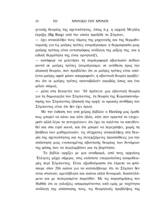 10        ΤΟ          ΧΡΟΝΙΚΟ TOΥ ΧΡΟΝΟΥ

γενικής θεωρίας της σχετικότητας, όπως π.χ. η αρχική Μεγάλη
έκρηξη (Big Bang) από την οποία προήλθε το Σύμπαν,
— έχει ανακαλύψει τους νόμους της μηχανικής και της θερμοδυ-
ναμικής για τις μαύρες τρύπες (συμπέρασμα: η θερμοκρασία μιας
μαύρης τρύπας είναι αντιστρόφως ανάλογη της μάζας της, και η
ειδική θερμότητα της είναι αρνητική!),
— κατάφερε να μελετήσει τη συμπεριφορά κβαντικών πεδίων
κοντά σε μαύρες τρύπες (συμπέρασμα: σε αντίθεση προς την
κλασική θεωρία, που προβλέπει ότι οι μαύρες τρύπες είναι από-
λυτα μαύρες αφού μόνον απορροφούν, η κβαντική θεωρία προβλέ-
πει ότι οι μαύρες τρύπες ακτινοβολούν ακριβώς όπως και ένα
μέλαν σώμα),
— μέσα στη δεκαετία του '80 πρότεινε μια κβαντική θεωρία
για τη δημιουργία του Σύμπαντος, τη θεωρία της Κυματοσυνάρ-
τησης του Σύμπαντος (βασική της αρχή: οι οριακές συνθήκες του
Σύμπαντος είναι ότι δεν έχει όρια).
    Με την έκδοση του ανά χείρας βιβλίου ο Hawking μας έμαθε
πως μπορεί να κάνει και κάτι άλλο, κάτι που αρκετοί το επιχει-
ρούν αλλά λίγοι το πετυχαίνουν: ότι έχει το ταλέντο να απευθυν-
θεί και στο ευρύ κοινό, και ότι μπορεί να περιγράψει, χωρίς τη
βοήθεια των μαθηματικών, τις σύγχρονες ανακαλύψεις στη θεω-
ρία της σχετικότητας και τις συνεχιζόμενες προσπάθειες για την
απόκτηση μιας ενοποιημένης κβαντικής θεωρίας των δυνάμεων
της φύσης που να περιλαμβάνει και τη βαρύτητα.
     Το βιβλίο αρχίζει με μια αναδρομή, από τους αρχαίους
 Έλληνες μέχρι σήμερα, στις εκάστοτε επικρατούσες κοσμοθεω-
ρίες περί Σύμπαντος. Είναι αξιοθαύμαστο ότι έπρεπε να φτά-
σουμε στον 20ό αιώνα για να καταλάβουμε ότι το Σύμπαν δεν
είναι στατικό, αμετάβλητο και αιώνιο αλλά δυναμικό, διαστελλό-
μενο και με πεπερασμένο παρελθόν. Με τις παρατηρήσεις του
Hubble ότι οι γαλαξίες απομακρύνονται από εμάς με ταχύτητα
ανάλογη της απόστασης τους, τις θεωρητικές προβλέψεις της
 
