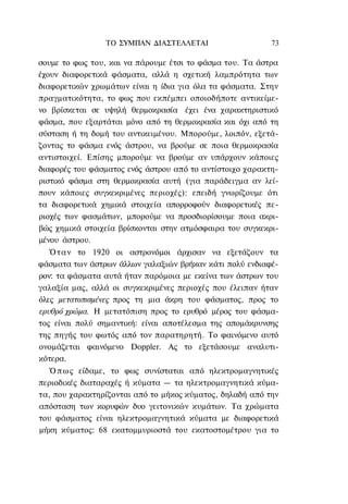 ΤΟ ΣΥΜΠΑΝ ΔΙΑΣΤΕΛΛΕΤΑΙ                    73

σουμε το φως του, και να πάρουμε έτσι το φάσμα του. Τα άστρα
έχουν διαφορετικά φάσματα, αλλά η σχετική λαμπρότητα των
διαφορετικών χρωμάτων είναι η ίδια για όλα τα φάσματα. Στην
πραγματικότητα, το φως που εκπέμπει οποιοδήποτε αντικείμε-
νο βρίσκεται σε υψηλή θερμοκρασία έχει ένα χαρακτηριστικό
φάσμα, που εξαρτάται μόνο από τη θερμοκρασία και όχι από τη
σύσταση ή τη δομή του αντικειμένου. Μπορούμε, λοιπόν, εξετά-
ζοντας το φάσμα ενός άστρου, να βρούμε σε ποια θερμοκρασία
αντιστοιχεί. Επίσης μπορούμε να βρούμε αν υπάρχουν κάποιες
διαφορές του φάσματος ενός άστρου από το αντίστοιχο χαρακτη-
ριστικό φάσμα στη θερμοκρασία αυτή (για παράδειγμα αν λεί-
πουν κάποιες συγκεκριμένες περιοχές): επειδή γνωρίζουμε ότι
τα διαφορετικά χημικά στοιχεία απορροφούν διαφορετικές πε-
ριοχές των φασμάτων, μπορούμε να προσδιορίσουμε ποια ακρι-
βώς χημικά στοιχεία βρίσκονται στην ατμόσφαιρα του συγκεκρι-
μένου άστρου.
   Ό τ α ν το 1920 οι αστρονόμοι άρχισαν να εξετάζουν τα
φάσματα των άστρων άλλων γαλαξιών βρήκαν κάτι πολύ ενδιαφέ-
ρον: τα φάσματα αυτά ήταν παρόμοια με εκείνα των άστρων του
γαλαξία μας, αλλά οι συγκεκριμένες περιοχές που έλειπαν ήταν
όλες μετατοπισμένες προς τη μια άκρη του φάσματος, προς το
ερυθρό χρώμα. Η μετατόπιση προς το ερυθρό μέρος του φάσμα-
τος είναι πολύ σημαντική: είναι αποτέλεσμα της απομάκρυνσης
της πηγής του φωτός από τον παρατηρητή. Το φαινόμενο αυτό
ονομάζεται φαινόμενο Doppler. Ας το εξετάσουμε αναλυτι-
κότερα.
   Ό π ω ς είδαμε, το φως συνίσταται από ηλεκτρομαγνητικές
περιοδικές διαταραχές ή κύματα — τα ηλεκτρομαγνητικά κύμα-
τα, που χαρακτηρίζονται από το μήκος κύματος, δηλαδή από την
απόσταση των κορυφών δυο γειτονικών κυμάτων. Τα χρώματα
του φάσματος είναι ηλεκτρομαγνητικά κύματα με διαφορετικά
μήκη κύματος: 68 εκατομμυριοστά του εκατοστομέτρου για το
 