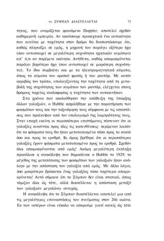 το ΣΥΜΠΑΝ ΔΙΑΣΤΕΛΛΕΤΑΙ                      75

τητας, που ονομάζεται φαινόμενο Doppler, αποτελεί σχεδόν
καθημερινή εμπειρία. Αν ακούσουμε προσεχτικά ένα αυτοκίνητο
που κινείται με ταχύτητα στον δρόμο θα διαπιστώσουμε ότι,
καθώς πλησιάζει σε εμάς, η μηχανή του παράγει οξύτερο ήχο
(που αντιστοιχεί σε μεγαλύτερη συχνότητα ηχητικών κυμάτων)
α π ' ό,τι αν παρέμενε ακίνητο. Αντίθετα, καθώς απομακρύνεται
παράγει βαρύτερο ήχο (που αντιστοιχεί σε μικρότερη συχνότη-
τα). Το ίδιο συμβαίνει και με τα ηλεκτρομαγνητικά κύματα,
όπως τα κύματα του ορατού φωτός ή του ραντάρ. Με αυτόν
ακριβώς τον τρόπο, υπολογίζοντας την ταχύτητα από τη μετα-
βολή της συχνότητας των κυμάτων του ραντάρ, ελέγχεται στους
δρόμους ταχείας κυκλοφορίας η ταχύτητα των αυτοκινήτων.
     Στα χρόνια που ακολούθησαν την απόδειξη της ύπαρξης
άλλων γαλαξιών, ο Hubble ασχολήθηκε με την παρατήρηση των
φασμάτων τους και την ταξινόμηση τους σύμφωνα με τις αποστά-
σεις που προέκυψαν από τον υπολογισμό της λαμπρότητας τους.
Στην εποχή εκείνη οι περισσότεροι επιστήμονες πίστευαν ότι οι
γαλαξίες κινούνται προς όλες τις κατευθύνσεις· περίμεναν λοιπόν
ότι τα φάσματα τους θα ήταν μετατοπισμένα τόσο προς το κυανό
όσο και προς το ερυθρό. Κι όμως βρέθηκε ότι οι περισσότεροι
γαλαξίες έχουν φάσματα μετατοπισμένα προς το ερυθρό. Σχεδόν
όλοι απομακρύνονται από εμάς! Ακόμη μεγαλύτερη έκπληξη
προκάλεσε η ανακάλυψη που δημοσίευσε ο Hubble το 1929: το
μέγεθος της μετατόπισης των φασμάτων των γαλαξιών ήταν ανά-
λογο με την απόσταση του γαλαξία από εμάς. Με άλλα λόγια,
όσο μακρύτερα βρίσκεται ένας γαλαξίας τόσο ταχύτερα απομα-
κρύνεται! Αυτό σήμαινε ότι το Σύμπαν δεν είναι στατικό, όπως
νόμιζαν όλοι ώς τότε, αλλά διαστέλλεται: η απόσταση μεταξύ
των γαλαξιών μεγαλώνει συνεχώς.
     Η ανακάλυψη ότι το Σύμπαν διαστέλλεται αποτελεί μια από
τις μεγαλύτερες επαναστάσεις του πνεύματος στον 20ό αιώνα.
Εκ των υστέρων είναι εύκολο να απορούμε γιατί κανείς ώς τότε
 